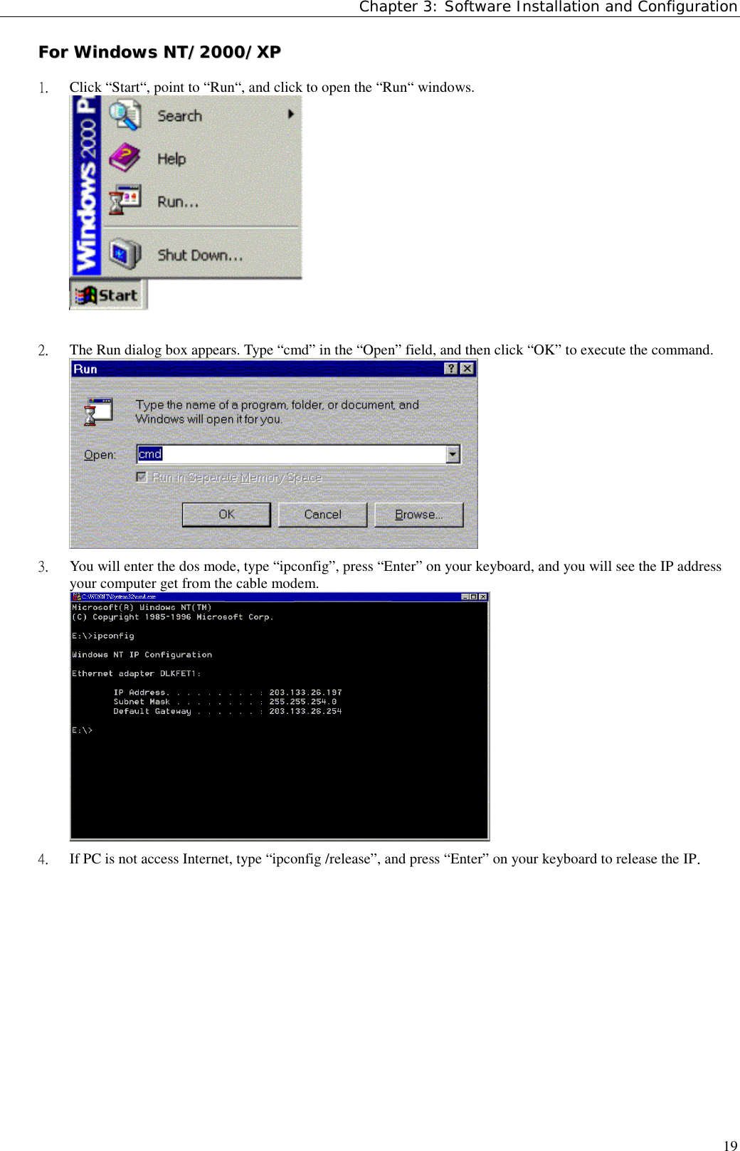 Chapter 3: Software Installation and Configuration19FFoorr  WWiinnddoowwss  NNTT//22000000//XXPP1.  Click “Start“, point to “Run“, and click to open the “Run“ windows.2.  The Run dialog box appears. Type “cmd” in the “Open” field, and then click “OK” to execute the command.3.  You will enter the dos mode, type “ipconfig”, press “Enter” on your keyboard, and you will see the IP addressyour computer get from the cable modem.4.  If PC is not access Internet, type “ipconfig /release”, and press “Enter” on your keyboard to release the IP.