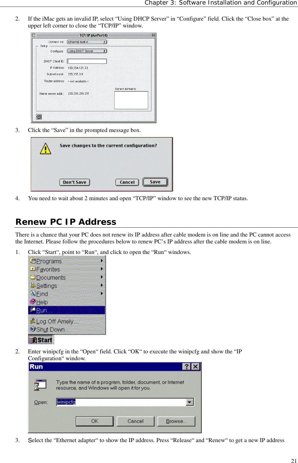 Chapter 3: Software Installation and Configuration212. If the iMac gets an invalid IP, select “Using DHCP Server” in “Configure” field. Click the “Close box” at theupper left corner to close the “TCP/IP” window.3. Click the “Save” in the prompted message box.4. You need to wait about 2 minutes and open “TCP/IP” window to see the new TCP/IP status.Renew PC IP AddressThere is a chance that your PC does not renew its IP address after cable modem is on line and the PC cannot accessthe Internet. Please follow the procedures below to renew PC’s IP address after the cable modem is on line.1. Click “Start“, point to “Run“, and click to open the “Run“ windows.2. Enter winipcfg in the “Open“ field. Click “OK“ to execute the winipcfg and show the “IPConfiguration“ window.3. Select the “Ethernet adapter“ to show the IP address. Press “Release“ and “Renew“ to get a new IP address