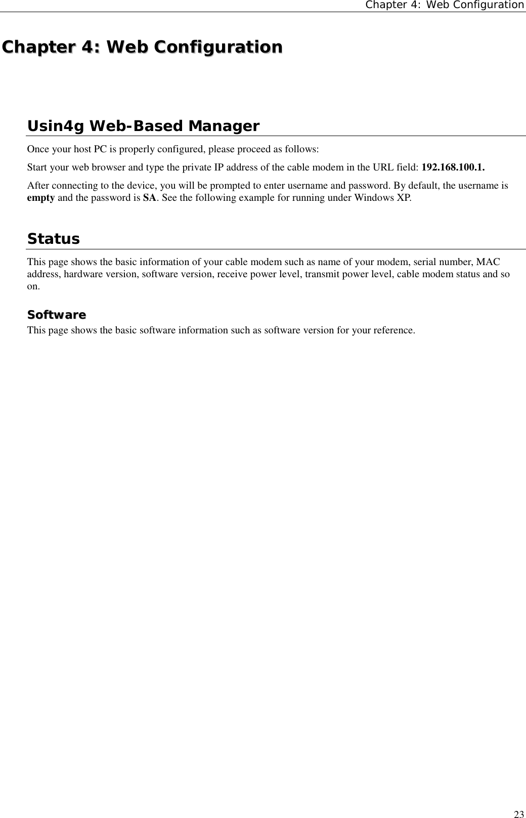 Chapter 4: Web Configuration23CChhaapptteerr  44::  WWeebb  CCoonnffiigguurraattiioonnUsin4g Web-Based ManagerOnce your host PC is properly configured, please proceed as follows:Start your web browser and type the private IP address of the cable modem in the URL field: 192.168.100.1.After connecting to the device, you will be prompted to enter username and password. By default, the username isempty and the password is SA. See the following example for running under Windows XP.StatusThis page shows the basic information of your cable modem such as name of your modem, serial number, MACaddress, hardware version, software version, receive power level, transmit power level, cable modem status and soon.SSooffttwwaarreeThis page shows the basic software information such as software version for your reference.