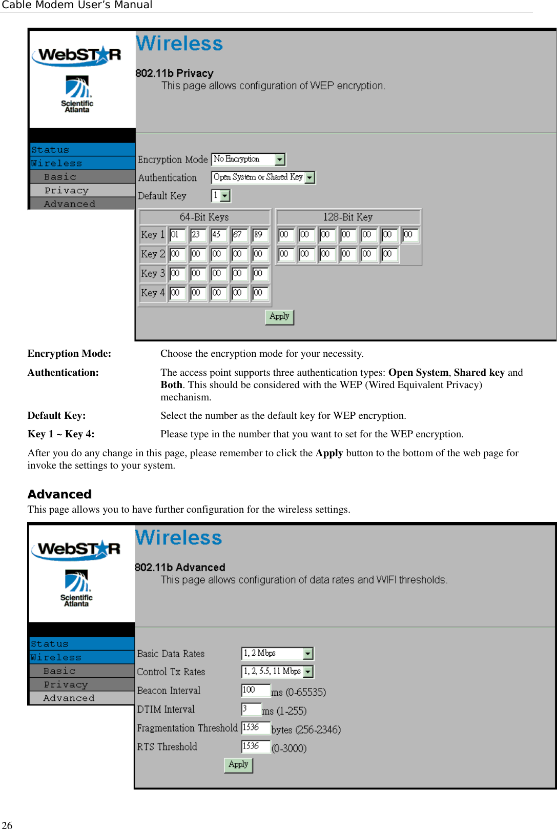 Cable Modem User’s Manual26Encryption Mode: Choose the encryption mode for your necessity.Authentication: The access point supports three authentication types: Open System, Shared key andBoth. This should be considered with the WEP (Wired Equivalent Privacy)mechanism.Default Key: Select the number as the default key for WEP encryption.Key 1 ~ Key 4: Please type in the number that you want to set for the WEP encryption.After you do any change in this page, please remember to click the Apply button to the bottom of the web page forinvoke the settings to your system.AAddvvaanncceeddThis page allows you to have further configuration for the wireless settings.