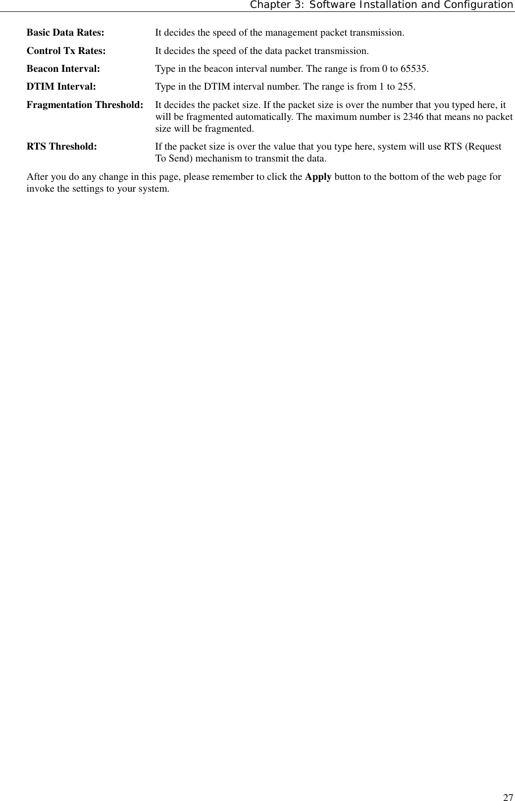Chapter 3: Software Installation and Configuration27Basic Data Rates: It decides the speed of the management packet transmission.Control Tx Rates: It decides the speed of the data packet transmission.Beacon Interval: Type in the beacon interval number. The range is from 0 to 65535.DTIM Interval: Type in the DTIM interval number. The range is from 1 to 255.Fragmentation Threshold: It decides the packet size. If the packet size is over the number that you typed here, itwill be fragmented automatically. The maximum number is 2346 that means no packetsize will be fragmented.RTS Threshold: If the packet size is over the value that you type here, system will use RTS (RequestTo Send) mechanism to transmit the data.After you do any change in this page, please remember to click the Apply button to the bottom of the web page forinvoke the settings to your system.