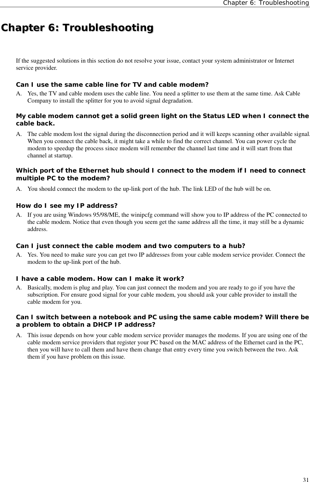 Chapter 6: Troubleshooting31CChhaapptteerr  66::  TTrroouubblleesshhoooottiinnggIf the suggested solutions in this section do not resolve your issue, contact your system administrator or Internetservice provider.Can I use the same cable line for TV and cable modem?A. Yes, the TV and cable modem uses the cable line. You need a splitter to use them at the same time. Ask CableCompany to install the splitter for you to avoid signal degradation.My cable modem cannot get a solid green light on the Status LED when I connect thecable back.A.  The cable modem lost the signal during the disconnection period and it will keeps scanning other available signal.When you connect the cable back, it might take a while to find the correct channel. You can power cycle themodem to speedup the process since modem will remember the channel last time and it will start from thatchannel at startup.Which port of the Ethernet hub should I connect to the modem if I need to connectmultiple PC to the modem?A.  You should connect the modem to the up-link port of the hub. The link LED of the hub will be on.How do I see my IP address?A. If you are using Windows 95/98/ME, the winipcfg command will show you to IP address of the PC connected tothe cable modem. Notice that even though you seem get the same address all the time, it may still be a dynamicaddress.Can I just connect the cable modem and two computers to a hub?A. Yes. You need to make sure you can get two IP addresses from your cable modem service provider. Connect themodem to the up-link port of the hub.I have a cable modem. How can I make it work?A. Basically, modem is plug and play. You can just connect the modem and you are ready to go if you have thesubscription. For ensure good signal for your cable modem, you should ask your cable provider to install thecable modem for you.Can I switch between a notebook and PC using the same cable modem? Will there bea problem to obtain a DHCP IP address?A.  This issue depends on how your cable modem service provider manages the modems. If you are using one of thecable modem service providers that register your PC based on the MAC address of the Ethernet card in the PC,then you will have to call them and have them change that entry every time you switch between the two. Askthem if you have problem on this issue.