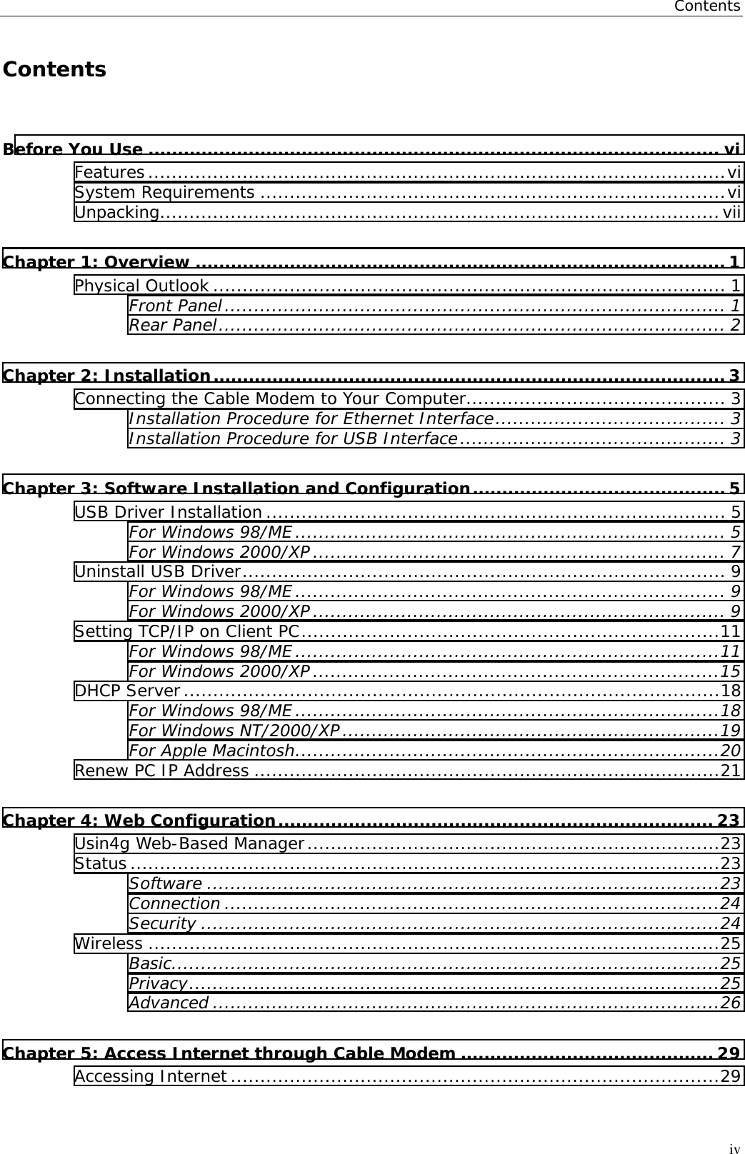 ContentsivContentsBefore You Use ................................................................................................. viFeatures..................................................................................................viSystem Requirements ...............................................................................viUnpacking...............................................................................................viiChapter 1: Overview .......................................................................................... 1Physical Outlook ....................................................................................... 1Front Panel..................................................................................... 1Rear Panel...................................................................................... 2Chapter 2: Installation....................................................................................... 3Connecting the Cable Modem to Your Computer............................................ 3Installation Procedure for Ethernet Interface....................................... 3Installation Procedure for USB Interface............................................. 3Chapter 3: Software Installation and Configuration........................................... 5USB Driver Installation .............................................................................. 5For Windows 98/ME......................................................................... 5For Windows 2000/XP...................................................................... 7Uninstall USB Driver.................................................................................. 9For Windows 98/ME......................................................................... 9For Windows 2000/XP...................................................................... 9Setting TCP/IP on Client PC.......................................................................11For Windows 98/ME........................................................................11For Windows 2000/XP.....................................................................15DHCP Server...........................................................................................18For Windows 98/ME........................................................................18For Windows NT/2000/XP................................................................19For Apple Macintosh........................................................................20Renew PC IP Address ...............................................................................21Chapter 4: Web Configuration.......................................................................... 23Usin4g Web-Based Manager......................................................................23Status ....................................................................................................23Software .......................................................................................23Connection ....................................................................................24Security ........................................................................................24Wireless .................................................................................................25Basic.............................................................................................25Privacy..........................................................................................25Advanced ......................................................................................26Chapter 5: Access Internet through Cable Modem ........................................... 29Accessing Internet ...................................................................................29