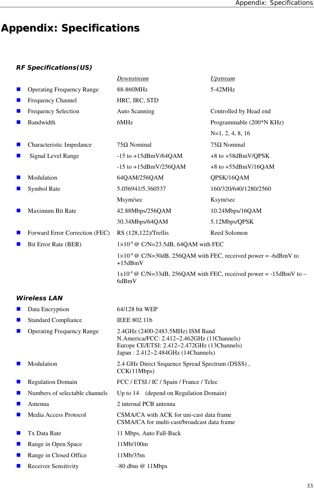 Appendix: Specifications33AAppppeennddiixx::  SSppeecciiffiiccaattiioonnssRF Specifications(US)Downstream Upstream! Operating Frequency Range 88-860MHz 5-42MHz! Frequency Channel HRC, IRC, STD! Frequency Selection Auto Scanning Controlled by Head end! Bandwidth 6MHz Programmable (200*N KHz)N=1, 2, 4, 8, 16! Characteristic Impedance 75Ω Nominal 75Ω Nominal! Signal Level Range -15 to +15dBmV/64QAM +8 to +58dBmV/QPSK-15 to +15dBmV/256QAM +8 to +55dBmV/16QAM! Modulation 64QAM/256QAM QPSK/16QAM! Symbol Rate 5.056941/5.360537 160/320/640/1280/2560Msym/sec Ksym/sec! Maximum Bit Rate 42.88Mbps/256QAM 10.24Mbps/16QAM30.34Mbps/64QAM 5.12Mbps/QPSK! Forward Error Correction (FEC) RS (128,122)/Trellis Reed Solomon! Bit Error Rate (BER) 1×10-8 @ C/N=23.5dB, 64QAM with FEC1×10-8 @ C/N=30dB, 256QAM with FEC, received power = -6dBmV to+15dBmV1x10-8 @ C/N=33dB, 256QAM with FEC, received power = -15dBmV to –6dBmVWireless LAN! Data Encryption  64/128 bit WEP! Standard Compliance  IEEE 802.11b! Operating Frequency Range  2.4GHz (2400-2483.5MHz) ISM Band       N.America/FCC: 2.412~2.462GHz (11Channels)    Europe CE/ETSI: 2.412~2.472GHz (13Channels)    Japan : 2.412~2.484GHz (14Channels)! Modulation 2.4 GHz Direct Sequence Spread Spectrum (DSSS) ,   CCK(11Mbps)! Regulation Domain  FCC / ETSI / IC / Spain / France / Telec! Numbers of selectable channels  Up to 14    (depend on Regulation Domain)! Antenna  2 internal PCB antenna! Media Access Protocol  CSMA/CA with ACK for uni-cast data frame    CSMA/CA for multi-cast/broadcast data frame! Tx Data Rate 11 Mbps, Auto Fall-Back! Range in Open Space 11Mb/100m ! Range in Closed Office 11Mb/35m ! Receiver Sensitivity -80 dbm @ 11Mbps