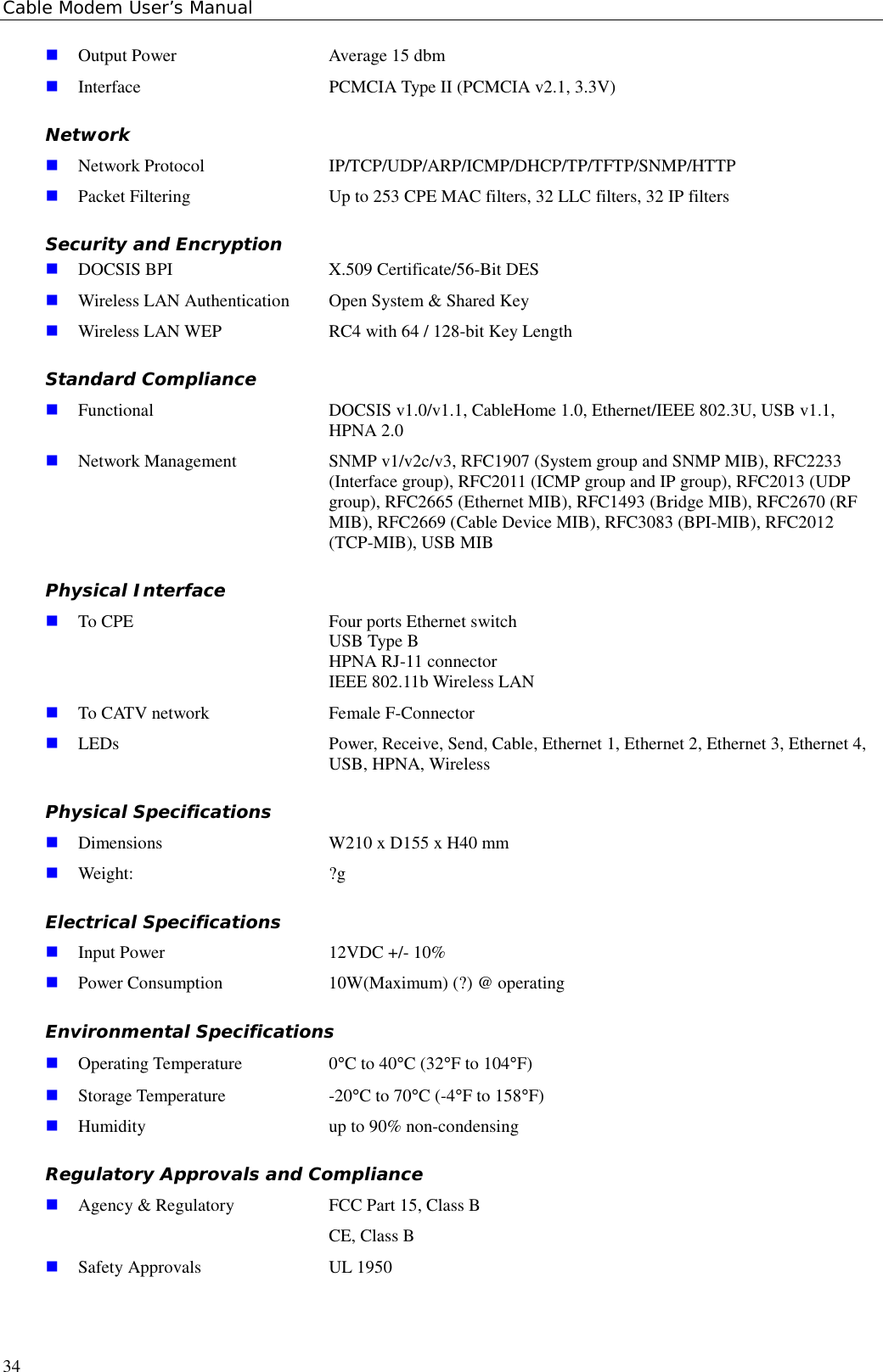 Cable Modem User’s Manual34! Output Power  Average 15 dbm! Interface  PCMCIA Type II (PCMCIA v2.1, 3.3V)Network! Network Protocol IP/TCP/UDP/ARP/ICMP/DHCP/TP/TFTP/SNMP/HTTP! Packet Filtering Up to 253 CPE MAC filters, 32 LLC filters, 32 IP filtersSecurity and Encryption! DOCSIS BPI  X.509 Certificate/56-Bit DES! Wireless LAN Authentication Open System &amp; Shared Key! Wireless LAN WEP  RC4 with 64 / 128-bit Key LengthStandard Compliance! Functional DOCSIS v1.0/v1.1, CableHome 1.0, Ethernet/IEEE 802.3U, USB v1.1,HPNA 2.0! Network Management SNMP v1/v2c/v3, RFC1907 (System group and SNMP MIB), RFC2233(Interface group), RFC2011 (ICMP group and IP group), RFC2013 (UDPgroup), RFC2665 (Ethernet MIB), RFC1493 (Bridge MIB), RFC2670 (RFMIB), RFC2669 (Cable Device MIB), RFC3083 (BPI-MIB), RFC2012(TCP-MIB), USB MIBPhysical Interface! To CPE Four ports Ethernet switchUSB Type BHPNA RJ-11 connectorIEEE 802.11b Wireless LAN! To CATV network Female F-Connector! LEDs Power, Receive, Send, Cable, Ethernet 1, Ethernet 2, Ethernet 3, Ethernet 4,USB, HPNA, WirelessPhysical Specifications! Dimensions W210 x D155 x H40 mm! Weight: ?gElectrical Specifications! Input Power 12VDC +/- 10%! Power Consumption 10W(Maximum) (?) @ operatingEnvironmental Specifications! Operating Temperature 0°C to 40°C (32°F to 104°F)! Storage Temperature -20°C to 70°C (-4°F to 158°F)! Humidity up to 90% non-condensingRegulatory Approvals and Compliance! Agency &amp; Regulatory FCC Part 15, Class BCE, Class B! Safety Approvals UL 1950