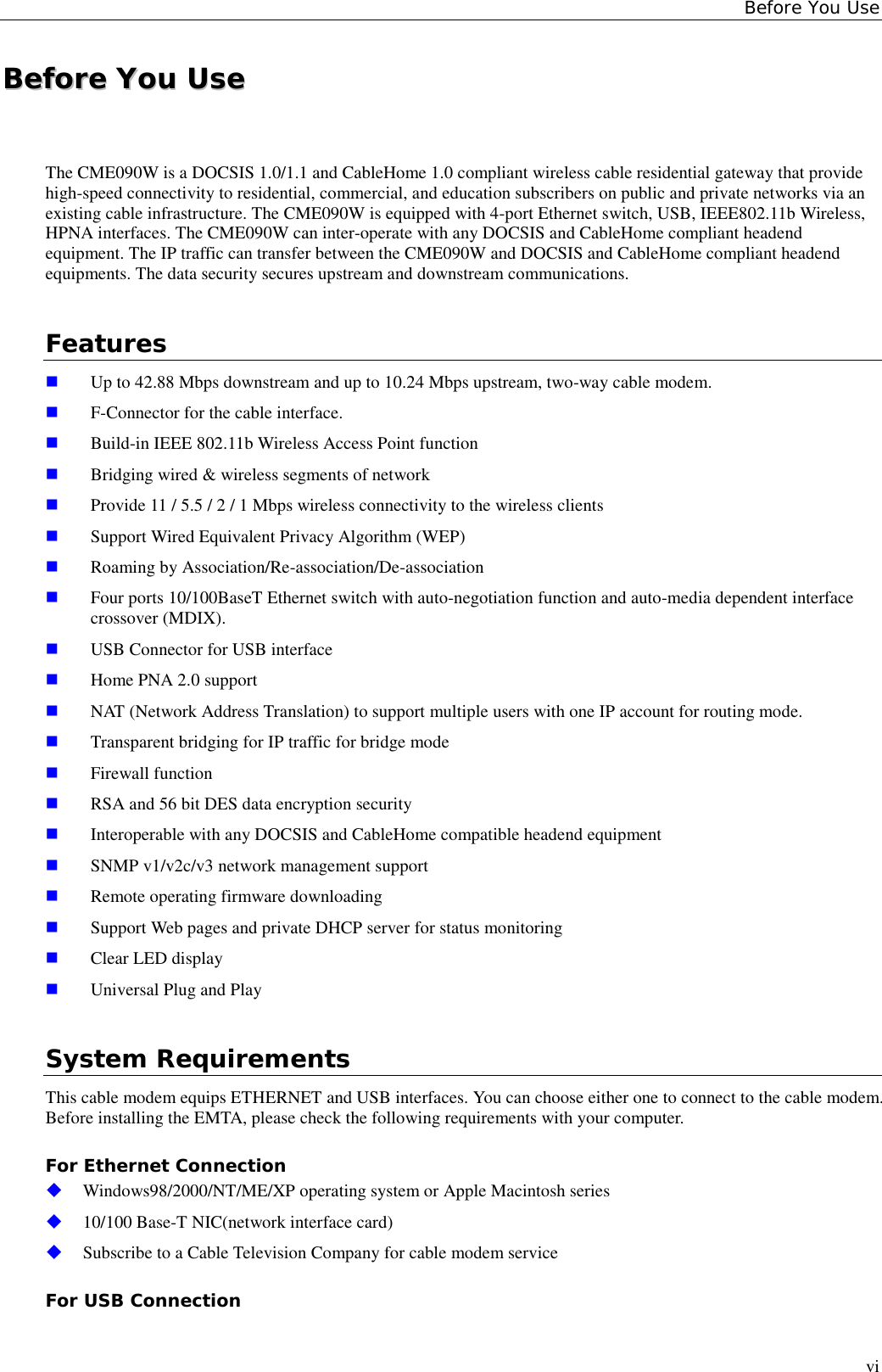 Before You UseviBBeeffoorree  YYoouu  UUsseeThe CME090W is a DOCSIS 1.0/1.1 and CableHome 1.0 compliant wireless cable residential gateway that providehigh-speed connectivity to residential, commercial, and education subscribers on public and private networks via anexisting cable infrastructure. The CME090W is equipped with 4-port Ethernet switch, USB, IEEE802.11b Wireless,HPNA interfaces. The CME090W can inter-operate with any DOCSIS and CableHome compliant headendequipment. The IP traffic can transfer between the CME090W and DOCSIS and CableHome compliant headendequipments. The data security secures upstream and downstream communications.Features! Up to 42.88 Mbps downstream and up to 10.24 Mbps upstream, two-way cable modem.! F-Connector for the cable interface.! Build-in IEEE 802.11b Wireless Access Point function! Bridging wired &amp; wireless segments of network! Provide 11 / 5.5 / 2 / 1 Mbps wireless connectivity to the wireless clients! Support Wired Equivalent Privacy Algorithm (WEP)! Roaming by Association/Re-association/De-association! Four ports 10/100BaseT Ethernet switch with auto-negotiation function and auto-media dependent interfacecrossover (MDIX).! USB Connector for USB interface! Home PNA 2.0 support! NAT (Network Address Translation) to support multiple users with one IP account for routing mode.! Transparent bridging for IP traffic for bridge mode! Firewall function! RSA and 56 bit DES data encryption security! Interoperable with any DOCSIS and CableHome compatible headend equipment! SNMP v1/v2c/v3 network management support! Remote operating firmware downloading! Support Web pages and private DHCP server for status monitoring! Clear LED display! Universal Plug and PlaySystem RequirementsThis cable modem equips ETHERNET and USB interfaces. You can choose either one to connect to the cable modem.Before installing the EMTA, please check the following requirements with your computer.For Ethernet Connection&quot; Windows98/2000/NT/ME/XP operating system or Apple Macintosh series&quot; 10/100 Base-T NIC(network interface card)&quot; Subscribe to a Cable Television Company for cable modem serviceFor USB Connection