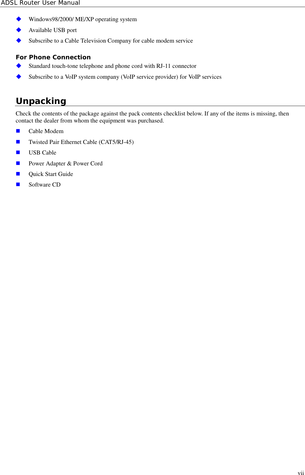 ADSL Router User Manualvii&quot; Windows98/2000/ ME/XP operating system&quot; Available USB port&quot; Subscribe to a Cable Television Company for cable modem serviceFor Phone Connection&quot; Standard touch-tone telephone and phone cord with RJ-11 connector&quot; Subscribe to a VoIP system company (VoIP service provider) for VoIP servicesUnpackingCheck the contents of the package against the pack contents checklist below. If any of the items is missing, thencontact the dealer from whom the equipment was purchased.! Cable Modem! Twisted Pair Ethernet Cable (CAT5/RJ-45)! USB Cable! Power Adapter &amp; Power Cord! Quick Start Guide! Software CD