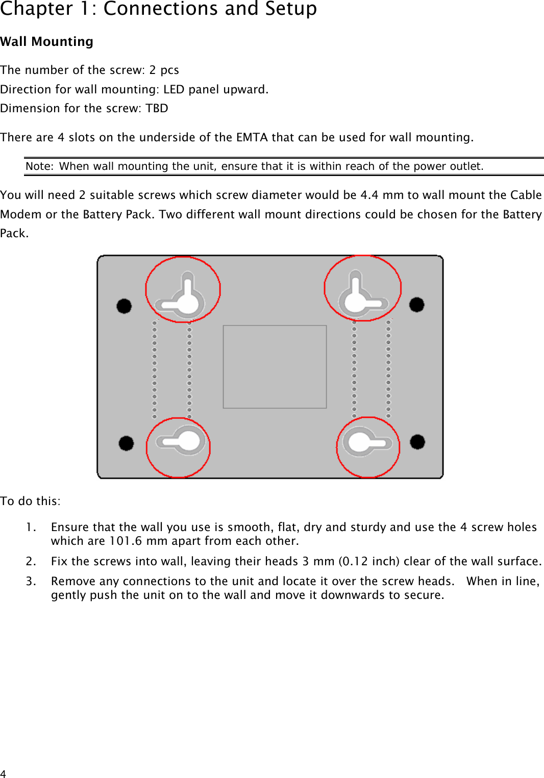 Chapter 1: Connections and Setup  4Wall Mounting The number of the screw: 2 pcs Direction for wall mounting: LED panel upward. Dimension for the screw: TBD There are 4 slots on the underside of the EMTA that can be used for wall mounting.   Note: When wall mounting the unit, ensure that it is within reach of the power outlet. You will need 2 suitable screws which screw diameter would be 4.4 mm to wall mount the Cable Modem or the Battery Pack. Two different wall mount directions could be chosen for the Battery Pack.  To do this: 1. Ensure that the wall you use is smooth, flat, dry and sturdy and use the 4 screw holes which are 101.6 mm apart from each other.   2. Fix the screws into wall, leaving their heads 3 mm (0.12 inch) clear of the wall surface. 3. Remove any connections to the unit and locate it over the screw heads.    When in line, gently push the unit on to the wall and move it downwards to secure.  