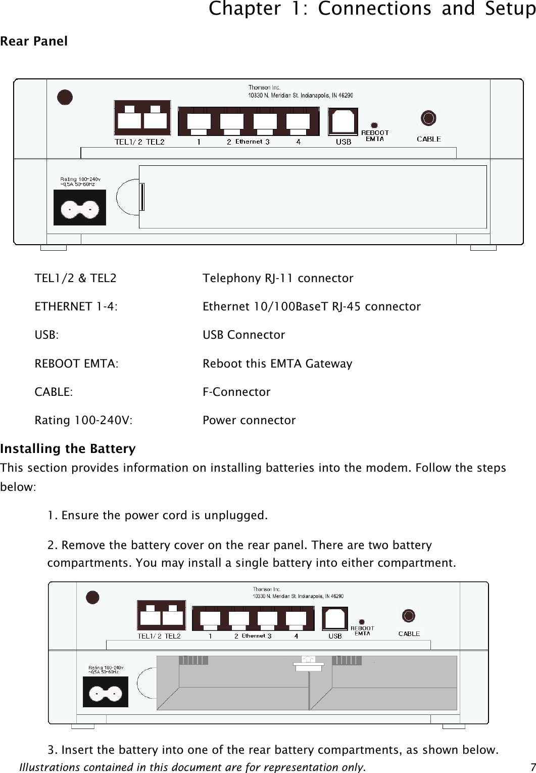 Chapter 1: Connections and Setup Illustrations contained in this document are for representation only.  7Rear Panel  TEL1/2 &amp; TEL2         Telephony RJ-11 connector ETHERNET 1-4:    Ethernet 10/100BaseT RJ-45 connector USB:      USB Connector REBOOT EMTA:        Reboot this EMTA Gateway   CABLE:      F-Connector Rating 100-240V:        Power connector   Installing the Battery This section provides information on installing batteries into the modem. Follow the steps below: 1. Ensure the power cord is unplugged. 2. Remove the battery cover on the rear panel. There are two battery compartments. You may install a single battery into either compartment.  3. Insert the battery into one of the rear battery compartments, as shown below.  