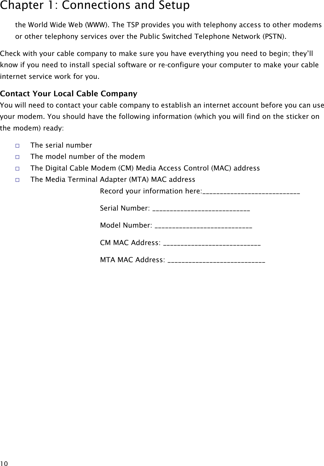 Chapter 1: Connections and Setup  10 the World Wide Web (WWW). The TSP provides you with telephony access to other modems or other telephony services over the Public Switched Telephone Network (PSTN). Check with your cable company to make sure you have everything you need to begin; they’ll know if you need to install special software or re-configure your computer to make your cable internet service work for you. Contact Your Local Cable Company You will need to contact your cable company to establish an internet account before you can use your modem. You should have the following information (which you will find on the sticker on the modem) ready:  The serial number  The model number of the modem  The Digital Cable Modem (CM) Media Access Control (MAC) address  The Media Terminal Adapter (MTA) MAC address   Record your information here:____________________________ Serial Number: ____________________________ Model Number: ____________________________ CM MAC Address: ____________________________ MTA MAC Address: ____________________________  