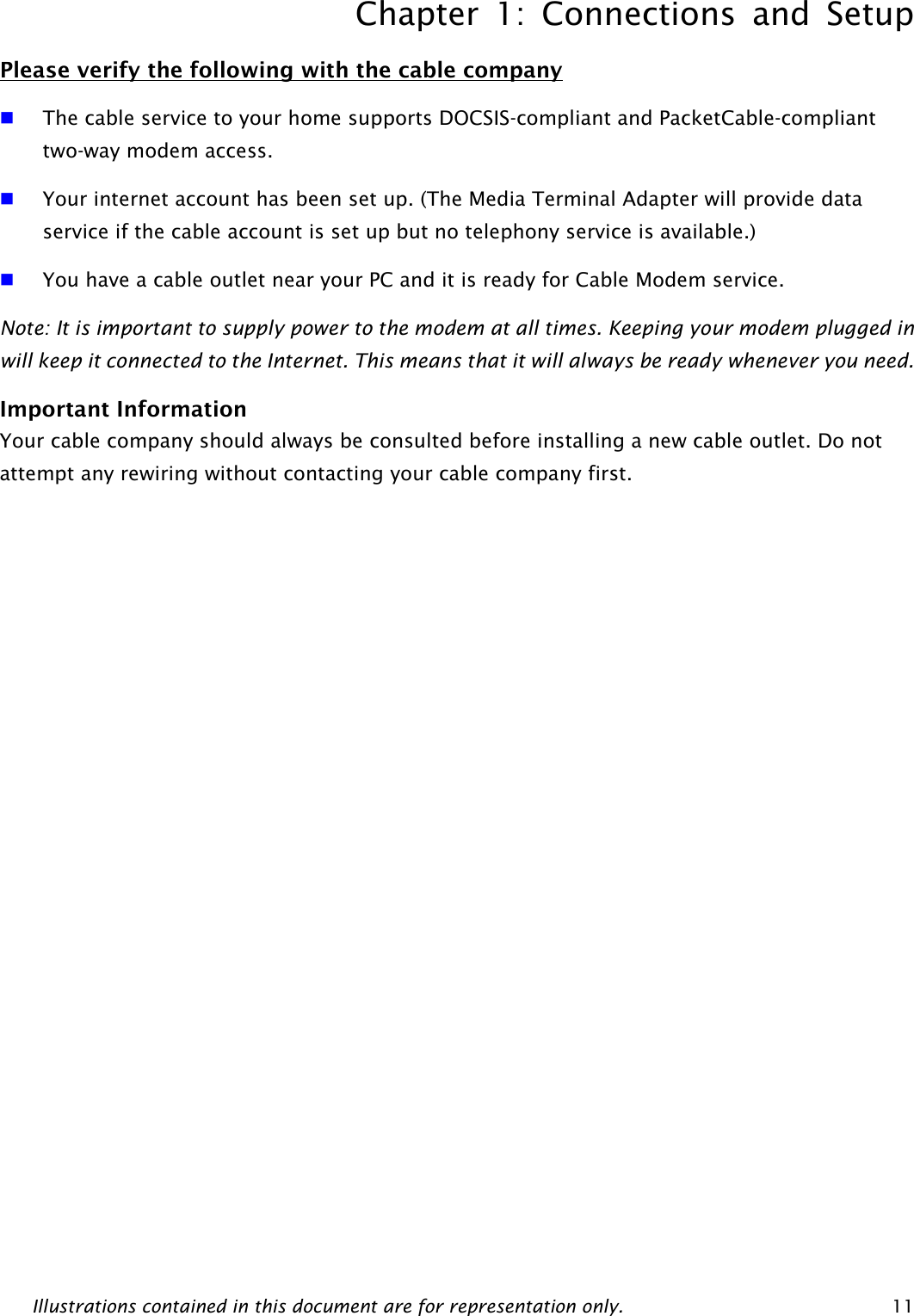 Chapter 1: Connections and Setup Illustrations contained in this document are for representation only.  11 Please verify the following with the cable company  The cable service to your home supports DOCSIS-compliant and PacketCable-compliant two-way modem access.  Your internet account has been set up. (The Media Terminal Adapter will provide data service if the cable account is set up but no telephony service is available.)    You have a cable outlet near your PC and it is ready for Cable Modem service. Note: It is important to supply power to the modem at all times. Keeping your modem plugged in will keep it connected to the Internet. This means that it will always be ready whenever you need.   Important Information Your cable company should always be consulted before installing a new cable outlet. Do not attempt any rewiring without contacting your cable company first. 