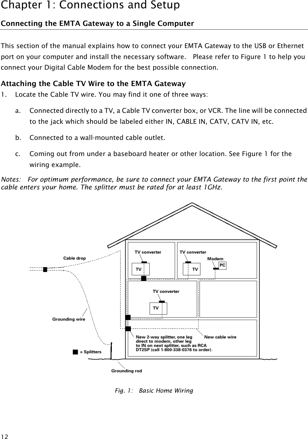 Chapter 1: Connections and Setup  12Connecting the EMTA Gateway to a Single Computer This section of the manual explains how to connect your EMTA Gateway to the USB or Ethernet port on your computer and install the necessary software.    Please refer to Figure 1 to help you connect your Digital Cable Modem for the best possible connection. Attaching the Cable TV Wire to the EMTA Gateway 1. Locate the Cable TV wire. You may find it one of three ways: a. Connected directly to a TV, a Cable TV converter box, or VCR. The line will be connected to the jack which should be labeled either IN, CABLE IN, CATV, CATV IN, etc. b. Connected to a wall-mounted cable outlet. c. Coming out from under a baseboard heater or other location. See Figure 1 for the wiring example. Notes:    For optimum performance, be sure to connect your EMTA Gateway to the first point the cable enters your home. The splitter must be rated for at least 1GHz.  Fig. 1:    Basic Home Wiring  