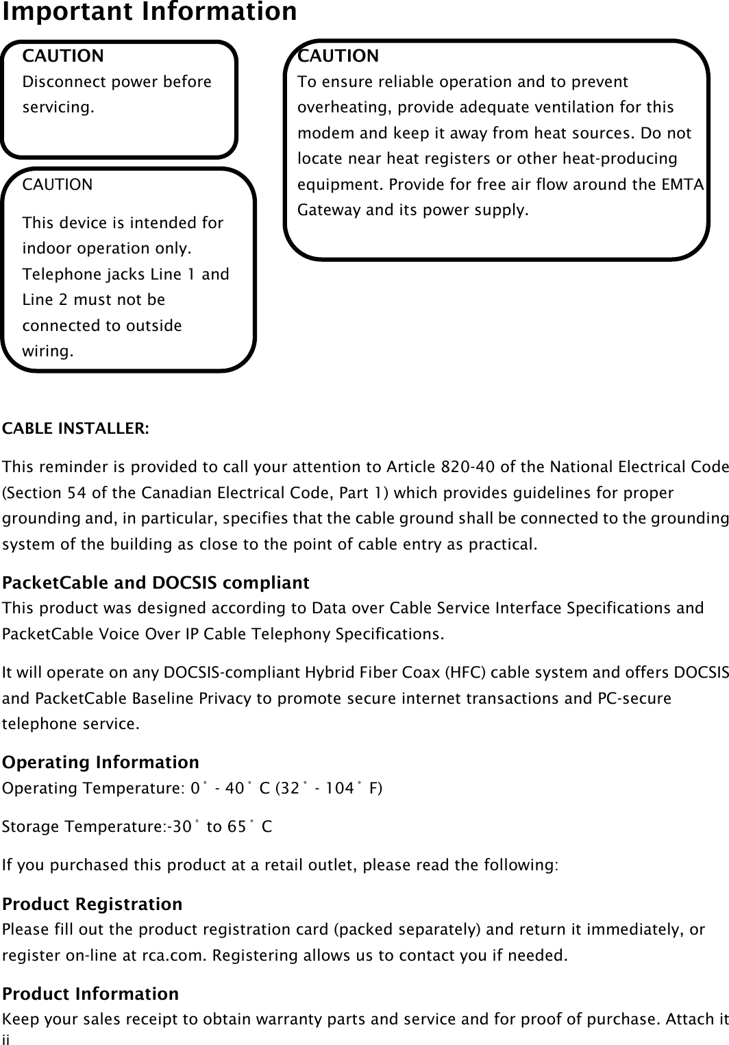 Important Information  ii CAUTION Disconnect power before servicing.  CAUTION This device is intended for indoor operation only. Telephone jacks Line 1 and Line 2 must not be connected to outside wiring.  CAUTION To ensure reliable operation and to prevent overheating, provide adequate ventilation for this modem and keep it away from heat sources. Do not locate near heat registers or other heat-producing equipment. Provide for free air flow around the EMTA Gateway and its power supply.   CABLE INSTALLER: This reminder is provided to call your attention to Article 820-40 of the National Electrical Code (Section 54 of the Canadian Electrical Code, Part 1) which provides guidelines for proper grounding and, in particular, specifies that the cable ground shall be connected to the grounding system of the building as close to the point of cable entry as practical. PacketCable and DOCSIS compliant This product was designed according to Data over Cable Service Interface Specifications and PacketCable Voice Over IP Cable Telephony Specifications.   It will operate on any DOCSIS-compliant Hybrid Fiber Coax (HFC) cable system and offers DOCSIS and PacketCable Baseline Privacy to promote secure internet transactions and PC-secure telephone service. Operating Information Operating Temperature: 0˚ - 40˚ C (32˚ - 104˚ F) Storage Temperature:-30˚ to 65˚ C If you purchased this product at a retail outlet, please read the following: Product Registration Please fill out the product registration card (packed separately) and return it immediately, or register on-line at rca.com. Registering allows us to contact you if needed. Product Information Keep your sales receipt to obtain warranty parts and service and for proof of purchase. Attach it 