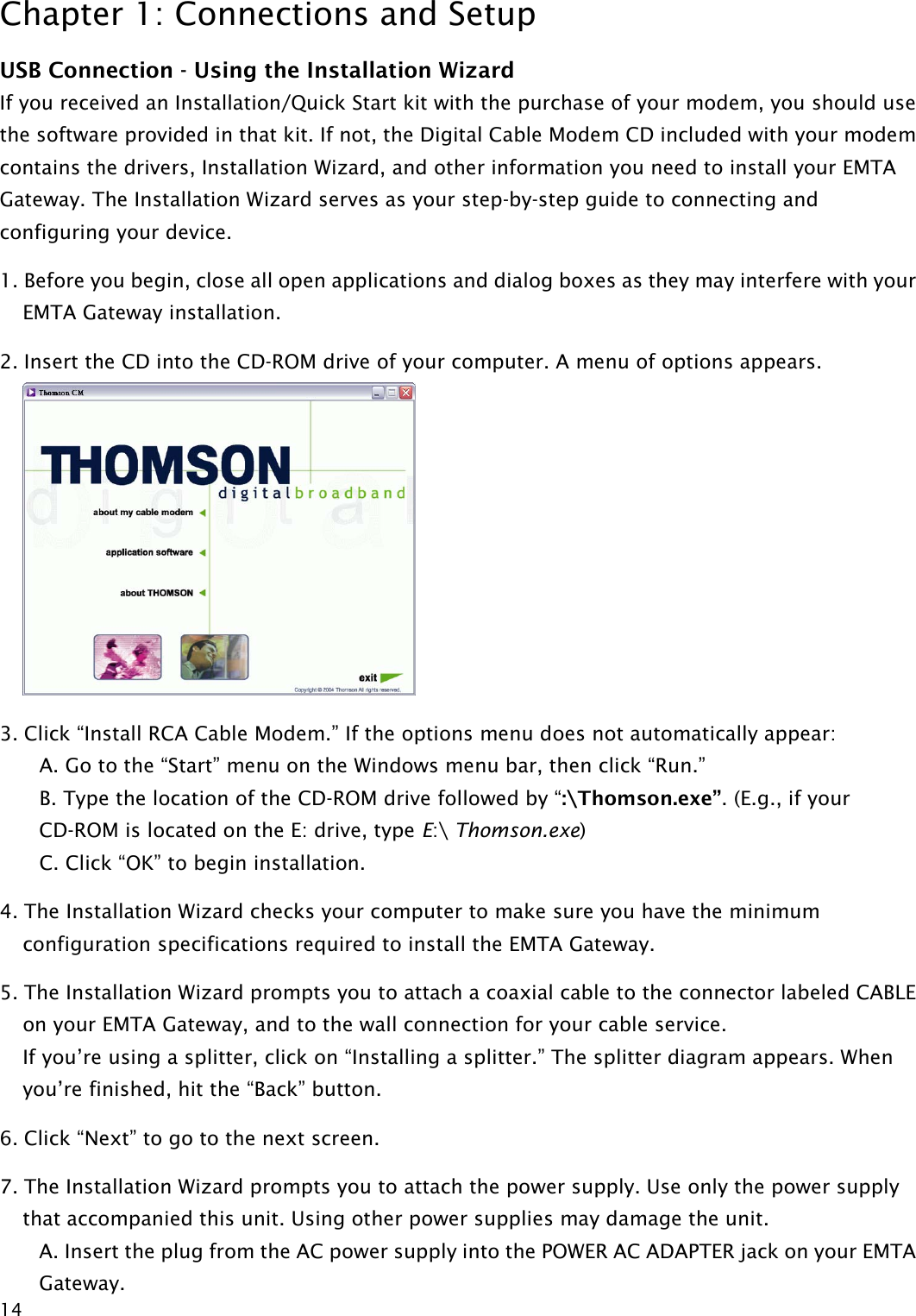 Chapter 1: Connections and Setup  14USB Connection - Using the Installation Wizard If you received an Installation/Quick Start kit with the purchase of your modem, you should use the software provided in that kit. If not, the Digital Cable Modem CD included with your modem contains the drivers, Installation Wizard, and other information you need to install your EMTA Gateway. The Installation Wizard serves as your step-by-step guide to connecting and configuring your device. 1. Before you begin, close all open applications and dialog boxes as they may interfere with your EMTA Gateway installation. 2. Insert the CD into the CD-ROM drive of your computer. A menu of options appears.  3. Click “Install RCA Cable Modem.” If the options menu does not automatically appear: A. Go to the “Start” menu on the Windows menu bar, then click “Run.” B. Type the location of the CD-ROM drive followed by “:\Thomson.exe”. (E.g., if your CD-ROM is located on the E: drive, type E:\ Thomson.exe)  C. Click “OK” to begin installation. 4. The Installation Wizard checks your computer to make sure you have the minimum configuration specifications required to install the EMTA Gateway. 5. The Installation Wizard prompts you to attach a coaxial cable to the connector labeled CABLE on your EMTA Gateway, and to the wall connection for your cable service.   If you’re using a splitter, click on “Installing a splitter.” The splitter diagram appears. When you’re finished, hit the “Back” button. 6. Click “Next” to go to the next screen. 7. The Installation Wizard prompts you to attach the power supply. Use only the power supply that accompanied this unit. Using other power supplies may damage the unit. A. Insert the plug from the AC power supply into the POWER AC ADAPTER jack on your EMTA Gateway.  