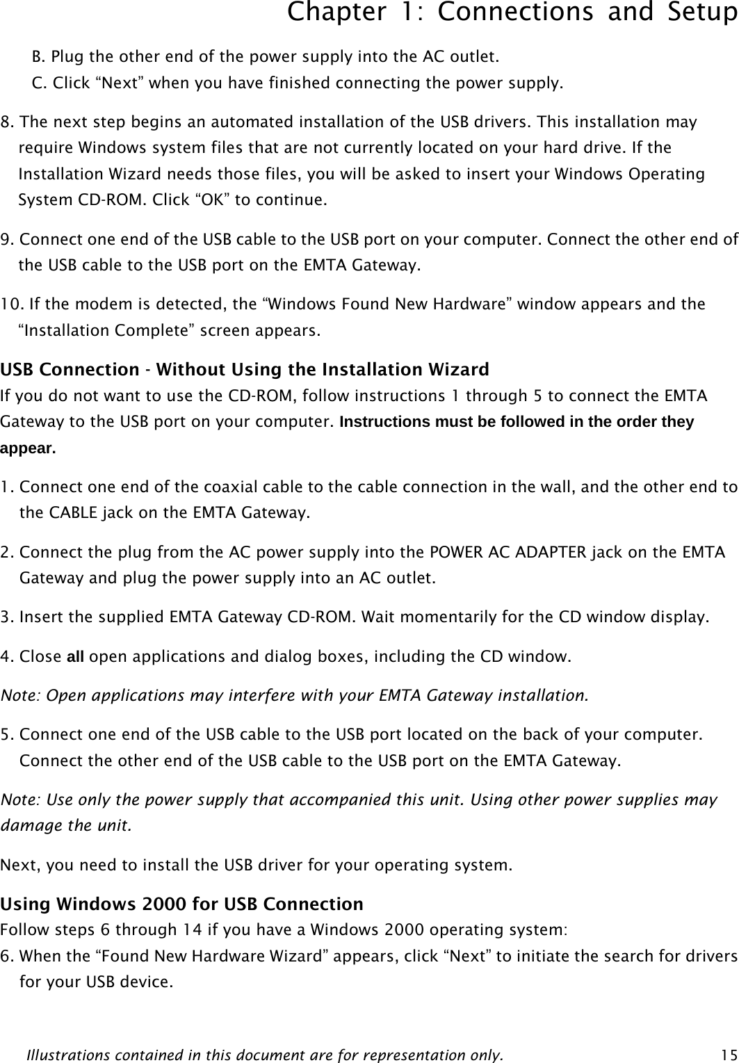 Chapter 1: Connections and Setup Illustrations contained in this document are for representation only.  15 B. Plug the other end of the power supply into the AC outlet. C. Click “Next” when you have finished connecting the power supply. 8. The next step begins an automated installation of the USB drivers. This installation may require Windows system files that are not currently located on your hard drive. If the Installation Wizard needs those files, you will be asked to insert your Windows Operating System CD-ROM. Click “OK” to continue. 9. Connect one end of the USB cable to the USB port on your computer. Connect the other end of the USB cable to the USB port on the EMTA Gateway. 10. If the modem is detected, the “Windows Found New Hardware” window appears and the “Installation Complete” screen appears. USB Connection - Without Using the Installation Wizard If you do not want to use the CD-ROM, follow instructions 1 through 5 to connect the EMTA Gateway to the USB port on your computer. Instructions must be followed in the order they appear. 1. Connect one end of the coaxial cable to the cable connection in the wall, and the other end to the CABLE jack on the EMTA Gateway. 2. Connect the plug from the AC power supply into the POWER AC ADAPTER jack on the EMTA Gateway and plug the power supply into an AC outlet. 3. Insert the supplied EMTA Gateway CD-ROM. Wait momentarily for the CD window display. 4. Close all open applications and dialog boxes, including the CD window. Note: Open applications may interfere with your EMTA Gateway installation. 5. Connect one end of the USB cable to the USB port located on the back of your computer. Connect the other end of the USB cable to the USB port on the EMTA Gateway. Note: Use only the power supply that accompanied this unit. Using other power supplies may damage the unit. Next, you need to install the USB driver for your operating system. Using Windows 2000 for USB Connection Follow steps 6 through 14 if you have a Windows 2000 operating system: 6. When the “Found New Hardware Wizard” appears, click “Next” to initiate the search for drivers for your USB device. 