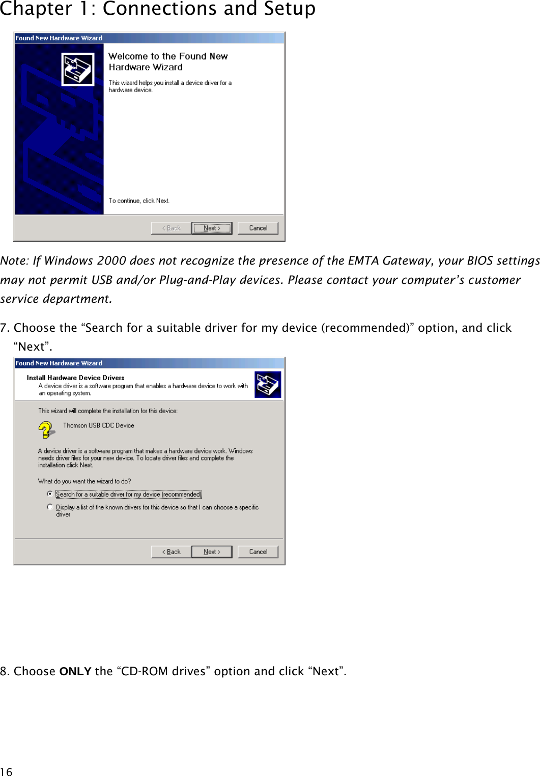 Chapter 1: Connections and Setup  16 Note: If Windows 2000 does not recognize the presence of the EMTA Gateway, your BIOS settings may not permit USB and/or Plug-and-Play devices. Please contact your computer’s customer service department. 7. Choose the “Search for a suitable driver for my device (recommended)” option, and click “Next”.     8. Choose ONLY the “CD-ROM drives” option and click “Next”.  