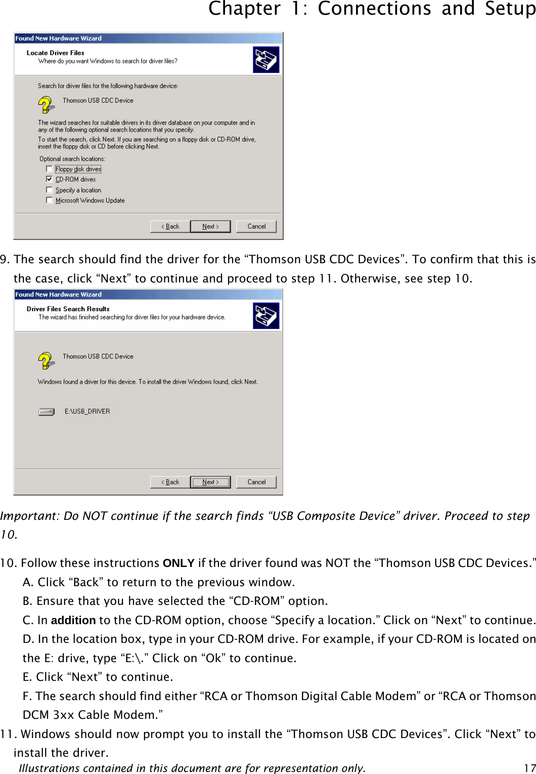 Chapter 1: Connections and Setup Illustrations contained in this document are for representation only.  17 9. The search should find the driver for the “Thomson USB CDC Devices”. To confirm that this is the case, click “Next” to continue and proceed to step 11. Otherwise, see step 10.  Important: Do NOT continue if the search finds “USB Composite Device” driver. Proceed to step 10. 10. Follow these instructions ONLY if the driver found was NOT the “Thomson USB CDC Devices.” A. Click “Back” to return to the previous window. B. Ensure that you have selected the “CD-ROM” option. C. In addition to the CD-ROM option, choose “Specify a location.” Click on “Next” to continue. D. In the location box, type in your CD-ROM drive. For example, if your CD-ROM is located on the E: drive, type “E:\.” Click on “Ok” to continue. E. Click “Next” to continue. F. The search should find either “RCA or Thomson Digital Cable Modem” or “RCA or Thomson DCM 3xx Cable Modem.” 11. Windows should now prompt you to install the “Thomson USB CDC Devices”. Click “Next” to install the driver.  