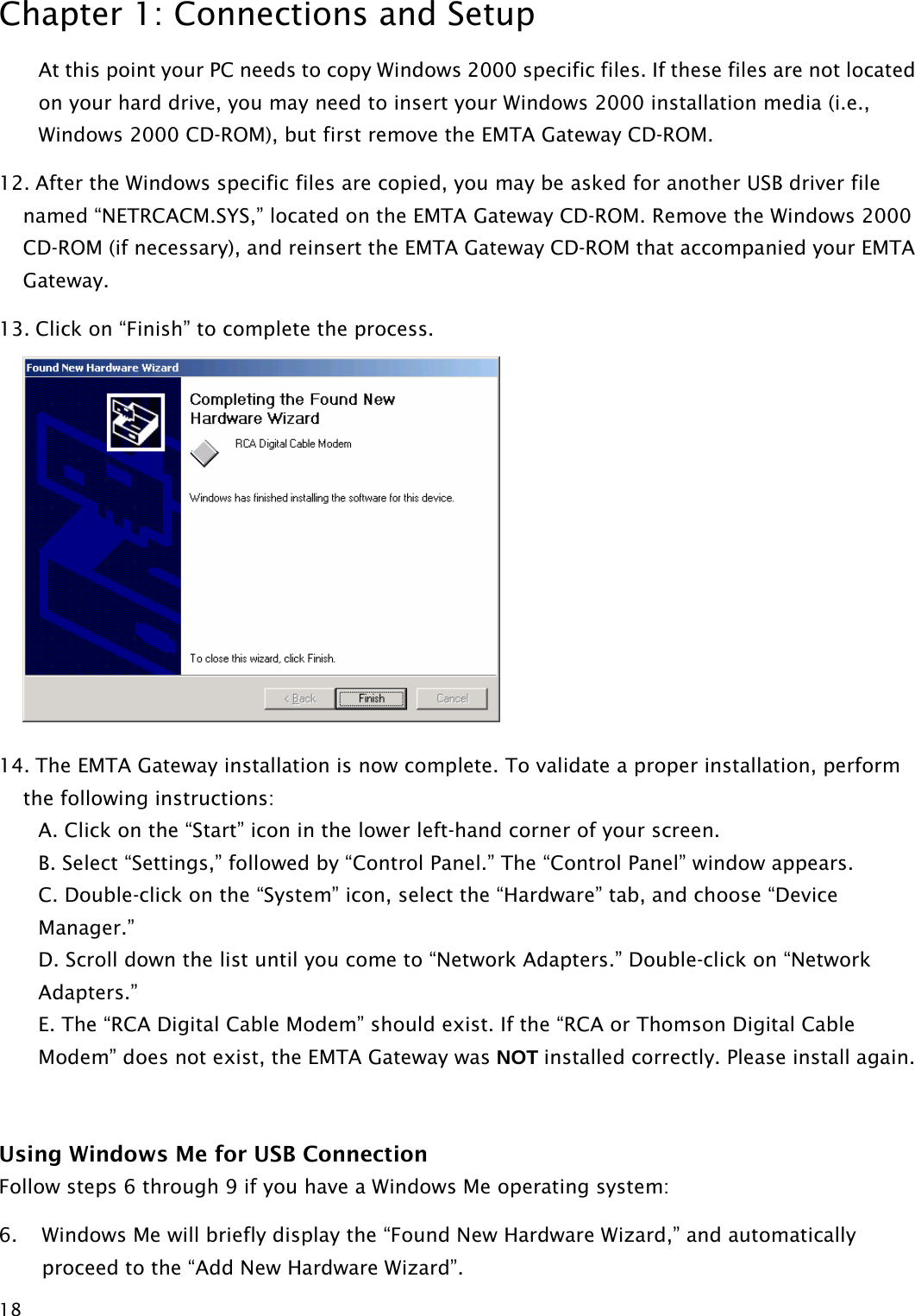 Chapter 1: Connections and Setup  18At this point your PC needs to copy Windows 2000 specific files. If these files are not located on your hard drive, you may need to insert your Windows 2000 installation media (i.e., Windows 2000 CD-ROM), but first remove the EMTA Gateway CD-ROM. 12. After the Windows specific files are copied, you may be asked for another USB driver file named “NETRCACM.SYS,” located on the EMTA Gateway CD-ROM. Remove the Windows 2000 CD-ROM (if necessary), and reinsert the EMTA Gateway CD-ROM that accompanied your EMTA Gateway. 13. Click on “Finish” to complete the process.  14. The EMTA Gateway installation is now complete. To validate a proper installation, perform the following instructions: A. Click on the “Start” icon in the lower left-hand corner of your screen. B. Select “Settings,” followed by “Control Panel.” The “Control Panel” window appears. C. Double-click on the “System” icon, select the “Hardware” tab, and choose “Device Manager.” D. Scroll down the list until you come to “Network Adapters.” Double-click on “Network Adapters.” E. The “RCA Digital Cable Modem” should exist. If the “RCA or Thomson Digital Cable Modem” does not exist, the EMTA Gateway was NOT installed correctly. Please install again.  Using Windows Me for USB Connection Follow steps 6 through 9 if you have a Windows Me operating system: 6. Windows Me will briefly display the “Found New Hardware Wizard,” and automatically proceed to the “Add New Hardware Wizard”.  