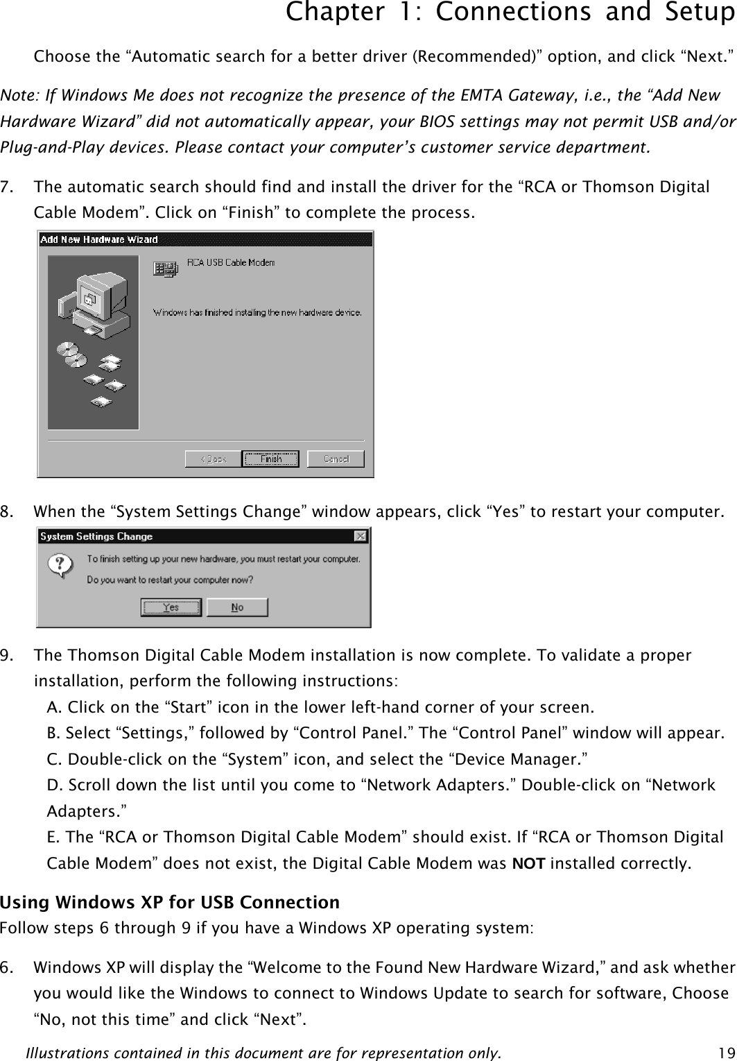 Chapter 1: Connections and Setup Illustrations contained in this document are for representation only.  19Choose the “Automatic search for a better driver (Recommended)” option, and click “Next.” Note: If Windows Me does not recognize the presence of the EMTA Gateway, i.e., the “Add New Hardware Wizard” did not automatically appear, your BIOS settings may not permit USB and/or Plug-and-Play devices. Please contact your computer’s customer service department. 7. The automatic search should find and install the driver for the “RCA or Thomson Digital Cable Modem”. Click on “Finish” to complete the process.  8. When the “System Settings Change” window appears, click “Yes” to restart your computer.  9. The Thomson Digital Cable Modem installation is now complete. To validate a proper installation, perform the following instructions: A. Click on the “Start” icon in the lower left-hand corner of your screen. B. Select “Settings,” followed by “Control Panel.” The “Control Panel” window will appear. C. Double-click on the “System” icon, and select the “Device Manager.” D. Scroll down the list until you come to “Network Adapters.” Double-click on “Network Adapters.” E. The “RCA or Thomson Digital Cable Modem” should exist. If “RCA or Thomson Digital Cable Modem” does not exist, the Digital Cable Modem was NOT installed correctly. Using Windows XP for USB Connection Follow steps 6 through 9 if you have a Windows XP operating system: 6. Windows XP will display the “Welcome to the Found New Hardware Wizard,” and ask whether you would like the Windows to connect to Windows Update to search for software, Choose “No, not this time” and click “Next”.  