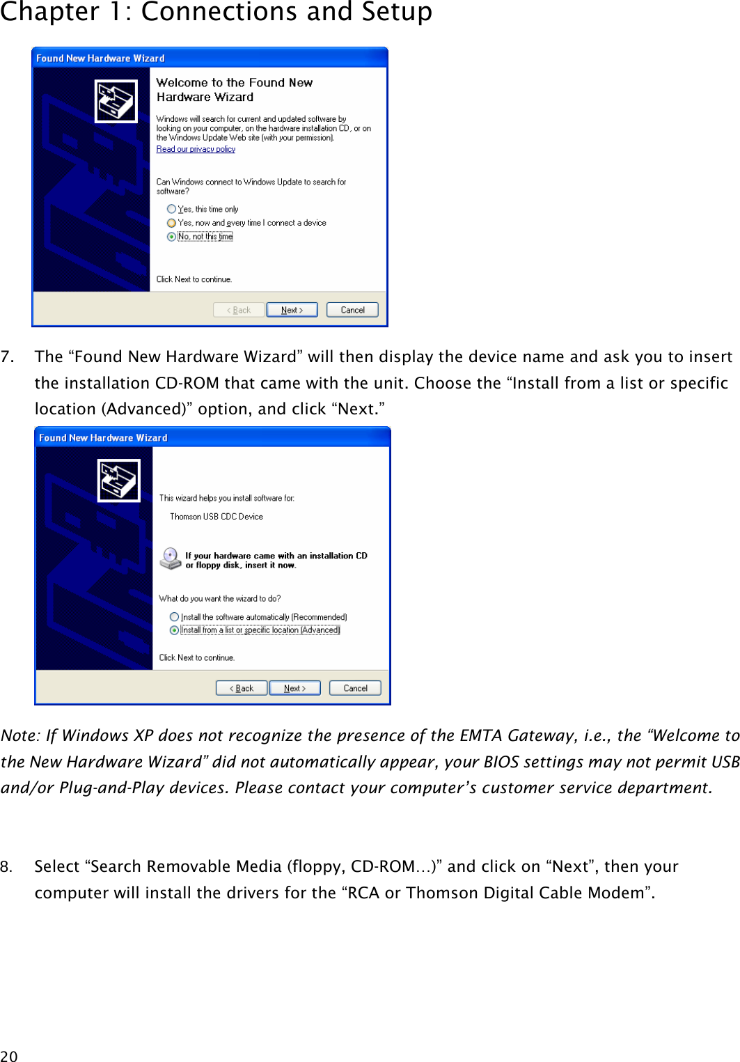 Chapter 1: Connections and Setup  20 7. The “Found New Hardware Wizard” will then display the device name and ask you to insert the installation CD-ROM that came with the unit. Choose the “Install from a list or specific location (Advanced)” option, and click “Next.”  Note: If Windows XP does not recognize the presence of the EMTA Gateway, i.e., the “Welcome to the New Hardware Wizard” did not automatically appear, your BIOS settings may not permit USB and/or Plug-and-Play devices. Please contact your computer’s customer service department.  8.  Select “Search Removable Media (floppy, CD-ROM…)” and click on “Next”, then your computer will install the drivers for the “RCA or Thomson Digital Cable Modem”.  