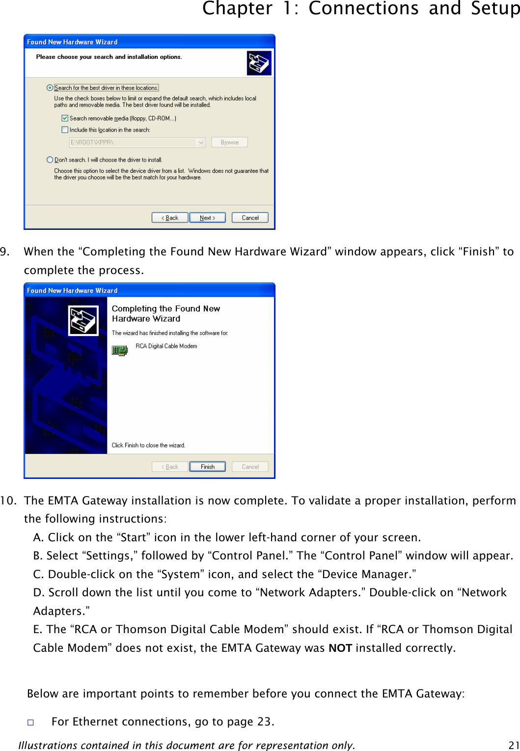 Chapter 1: Connections and Setup Illustrations contained in this document are for representation only.  21 9. When the “Completing the Found New Hardware Wizard” window appears, click “Finish” to complete the process.  10. The EMTA Gateway installation is now complete. To validate a proper installation, perform the following instructions: A. Click on the “Start” icon in the lower left-hand corner of your screen. B. Select “Settings,” followed by “Control Panel.” The “Control Panel” window will appear. C. Double-click on the “System” icon, and select the “Device Manager.” D. Scroll down the list until you come to “Network Adapters.” Double-click on “Network Adapters.” E. The “RCA or Thomson Digital Cable Modem” should exist. If “RCA or Thomson Digital Cable Modem” does not exist, the EMTA Gateway was NOT installed correctly.    Below are important points to remember before you connect the EMTA Gateway:  For Ethernet connections, go to page 23.  