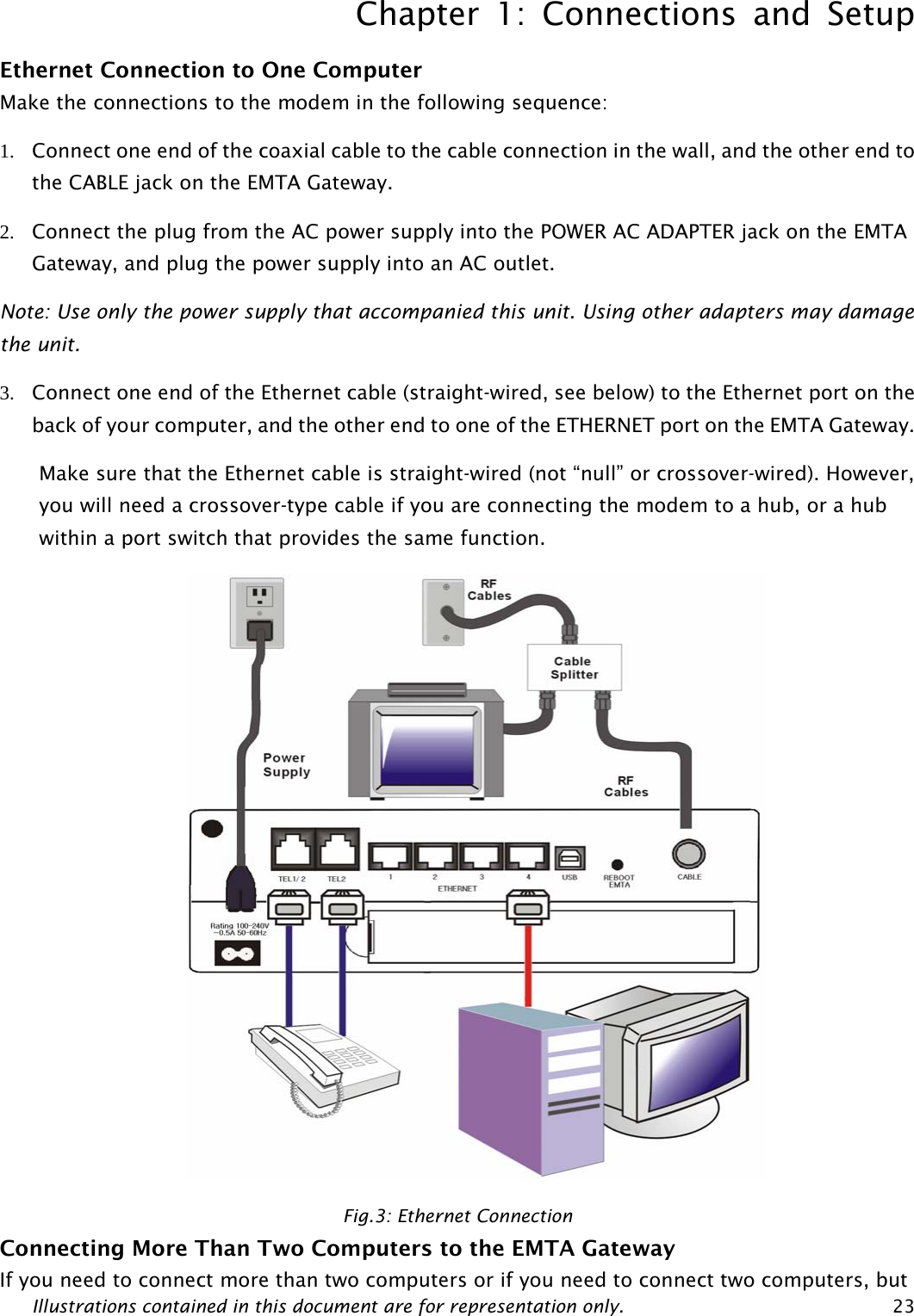 Chapter 1: Connections and Setup Illustrations contained in this document are for representation only.  23Ethernet Connection to One Computer Make the connections to the modem in the following sequence: 1. Connect one end of the coaxial cable to the cable connection in the wall, and the other end to the CABLE jack on the EMTA Gateway. 2. Connect the plug from the AC power supply into the POWER AC ADAPTER jack on the EMTA Gateway, and plug the power supply into an AC outlet. Note: Use only the power supply that accompanied this unit. Using other adapters may damage the unit. 3. Connect one end of the Ethernet cable (straight-wired, see below) to the Ethernet port on the back of your computer, and the other end to one of the ETHERNET port on the EMTA Gateway. Make sure that the Ethernet cable is straight-wired (not “null” or crossover-wired). However, you will need a crossover-type cable if you are connecting the modem to a hub, or a hub within a port switch that provides the same function.  Fig.3: Ethernet Connection Connecting More Than Two Computers to the EMTA Gateway If you need to connect more than two computers or if you need to connect two computers, but  