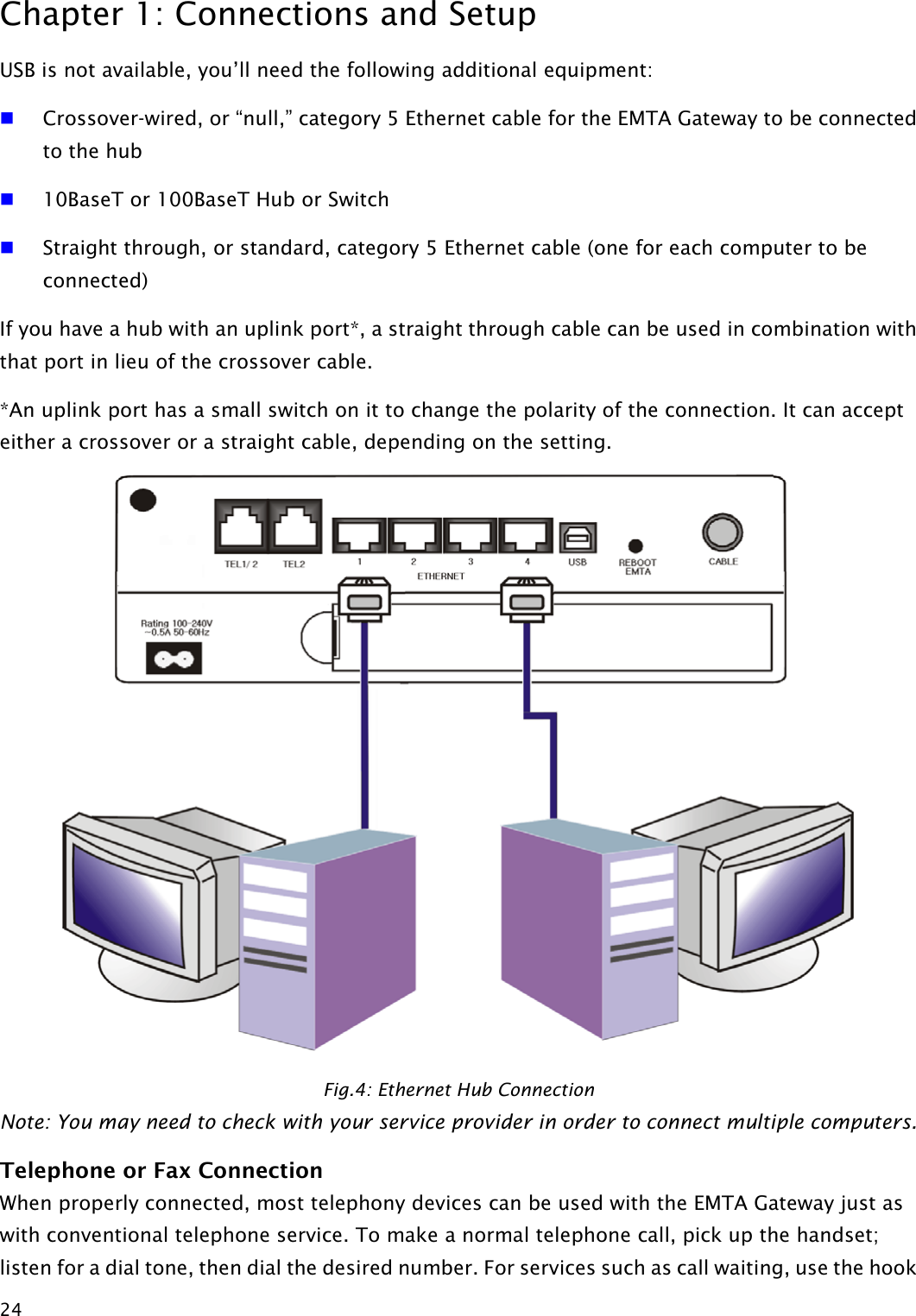 Chapter 1: Connections and Setup  24USB is not available, you’ll need the following additional equipment:  Crossover-wired, or “null,” category 5 Ethernet cable for the EMTA Gateway to be connected to the hub  10BaseT or 100BaseT Hub or Switch  Straight through, or standard, category 5 Ethernet cable (one for each computer to be connected) If you have a hub with an uplink port*, a straight through cable can be used in combination with that port in lieu of the crossover cable. *An uplink port has a small switch on it to change the polarity of the connection. It can accept either a crossover or a straight cable, depending on the setting.  Fig.4: Ethernet Hub Connection Note: You may need to check with your service provider in order to connect multiple computers. Telephone or Fax Connection When properly connected, most telephony devices can be used with the EMTA Gateway just as with conventional telephone service. To make a normal telephone call, pick up the handset; listen for a dial tone, then dial the desired number. For services such as call waiting, use the hook  