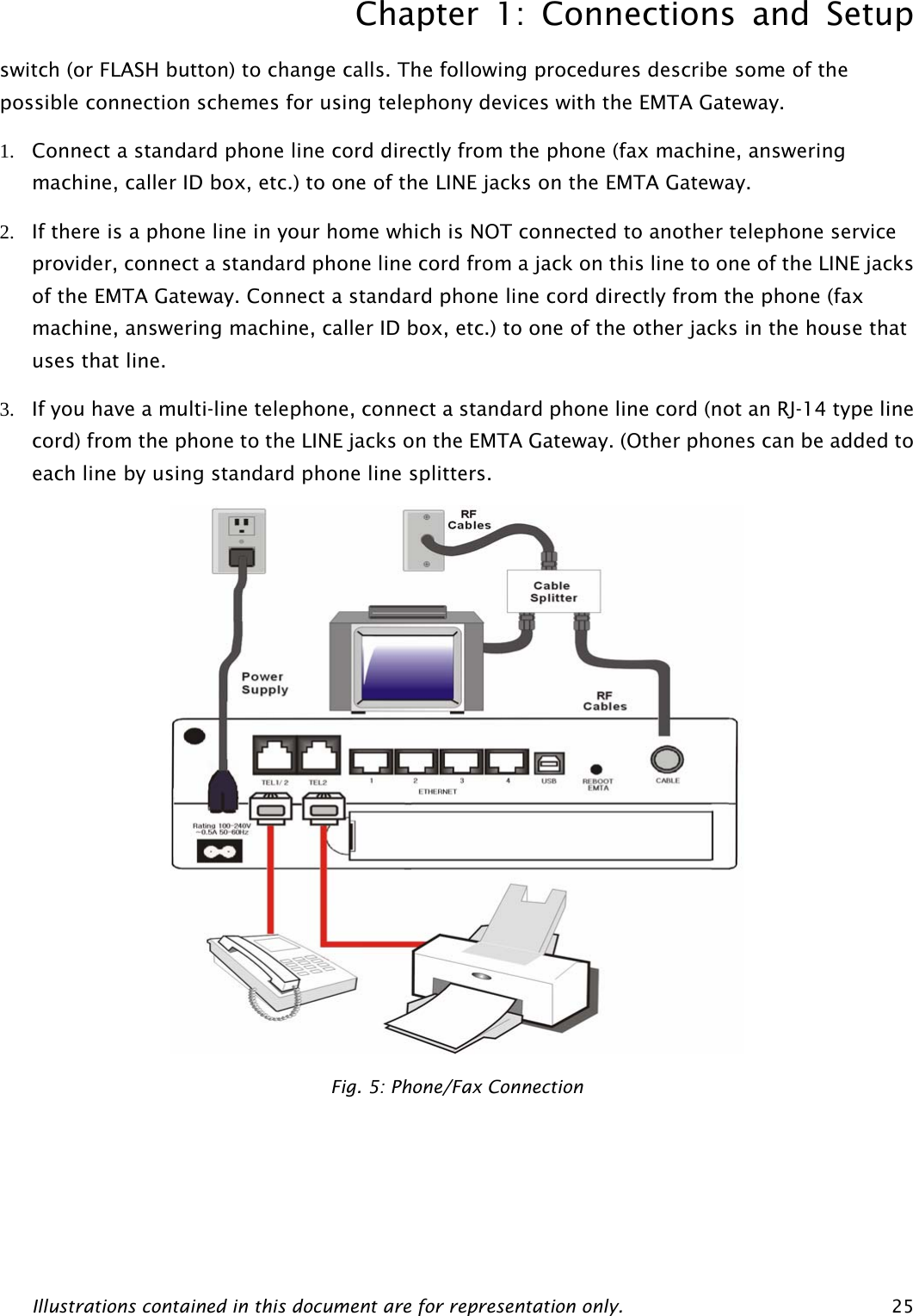 Chapter 1: Connections and Setup Illustrations contained in this document are for representation only.  25switch (or FLASH button) to change calls. The following procedures describe some of the possible connection schemes for using telephony devices with the EMTA Gateway. 1. Connect a standard phone line cord directly from the phone (fax machine, answering machine, caller ID box, etc.) to one of the LINE jacks on the EMTA Gateway. 2. If there is a phone line in your home which is NOT connected to another telephone service provider, connect a standard phone line cord from a jack on this line to one of the LINE jacks of the EMTA Gateway. Connect a standard phone line cord directly from the phone (fax machine, answering machine, caller ID box, etc.) to one of the other jacks in the house that uses that line. 3. If you have a multi-line telephone, connect a standard phone line cord (not an RJ-14 type line cord) from the phone to the LINE jacks on the EMTA Gateway. (Other phones can be added to each line by using standard phone line splitters.  Fig. 5: Phone/Fax Connection  