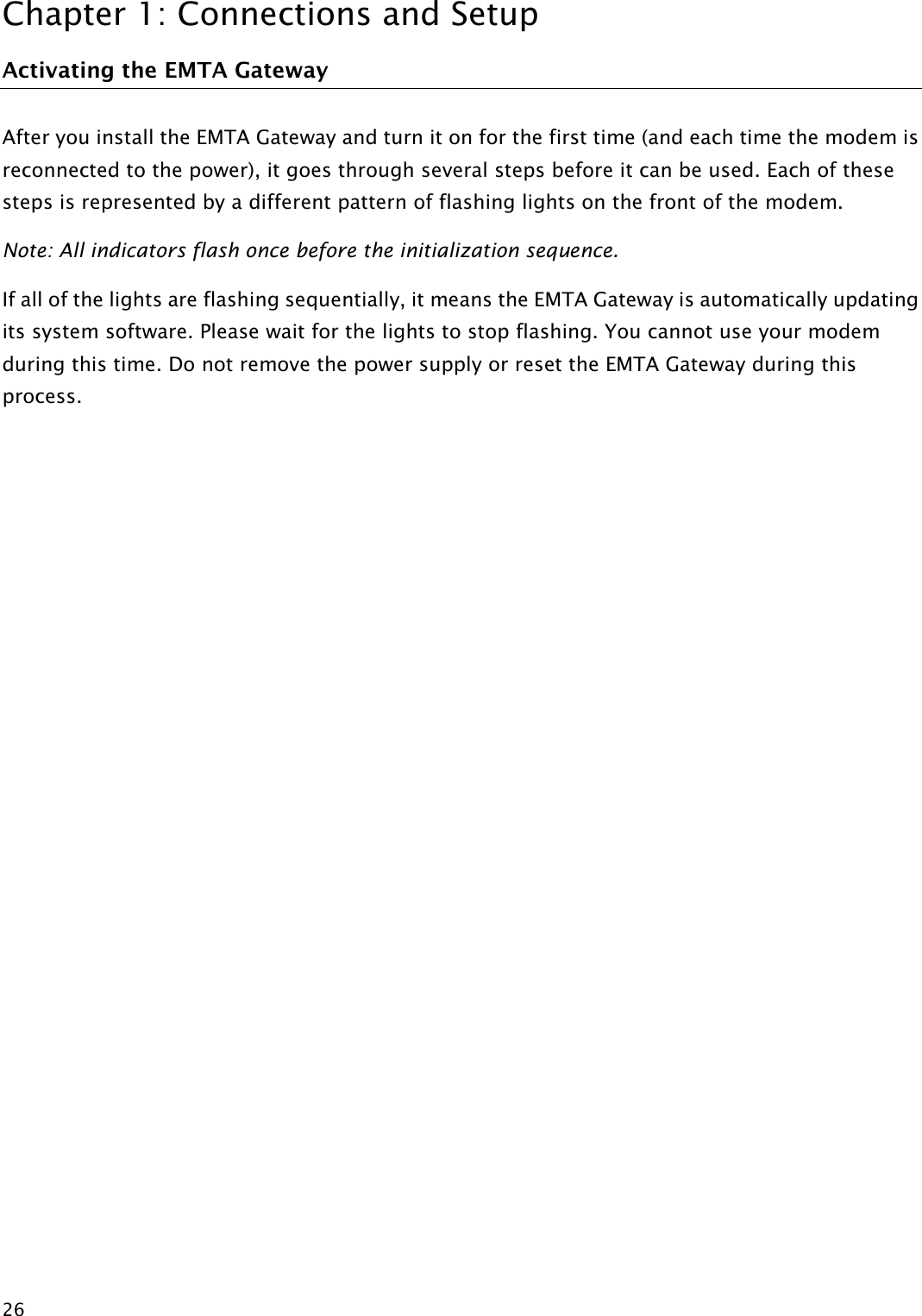 Chapter 1: Connections and Setup  26 Activating the EMTA Gateway After you install the EMTA Gateway and turn it on for the first time (and each time the modem is reconnected to the power), it goes through several steps before it can be used. Each of these steps is represented by a different pattern of flashing lights on the front of the modem. Note: All indicators flash once before the initialization sequence. If all of the lights are flashing sequentially, it means the EMTA Gateway is automatically updating its system software. Please wait for the lights to stop flashing. You cannot use your modem during this time. Do not remove the power supply or reset the EMTA Gateway during this process.             