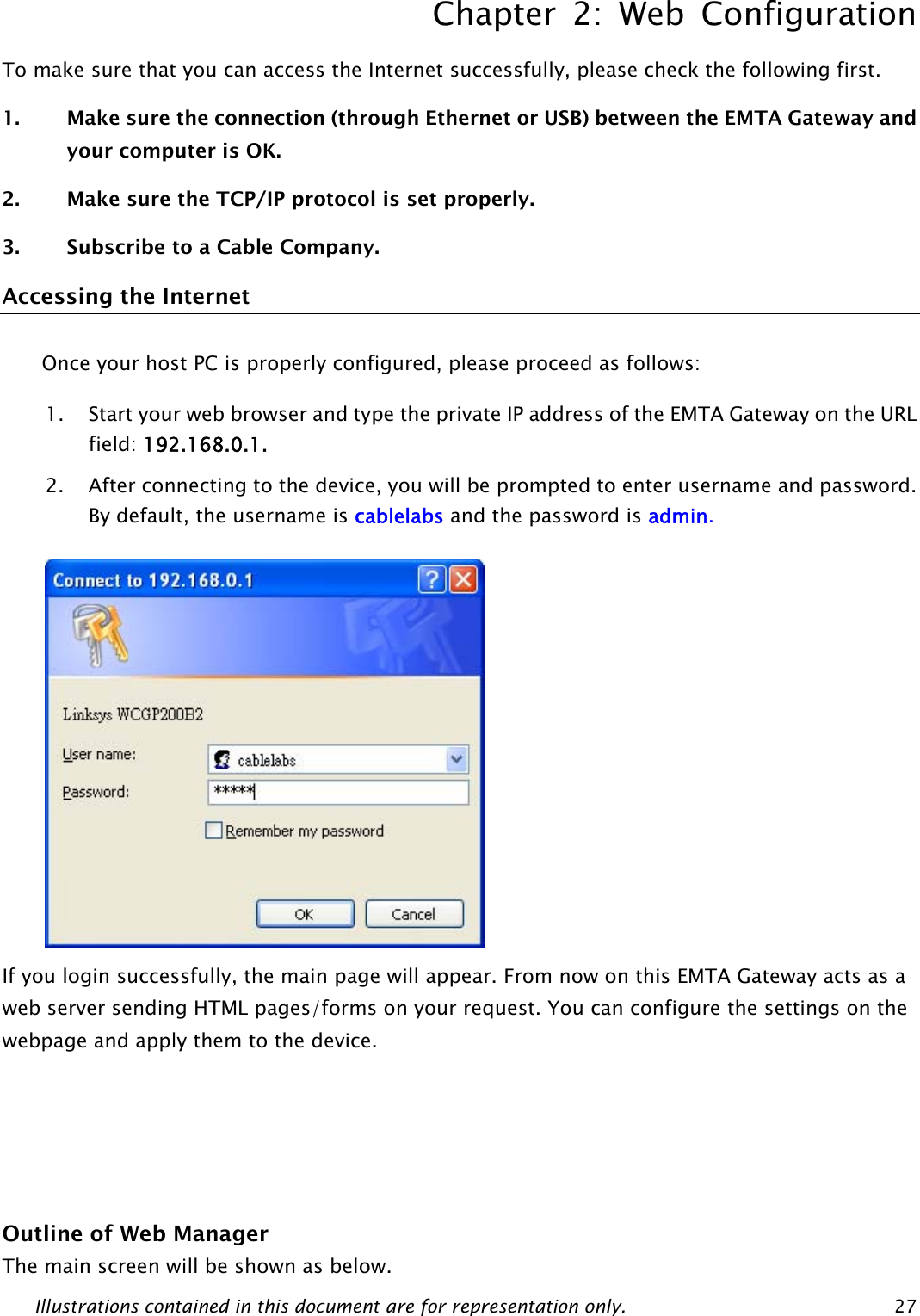 Chapter 2: Web Configuration Illustrations contained in this document are for representation only.  27To make sure that you can access the Internet successfully, please check the following first. 1. Make sure the connection (through Ethernet or USB) between the EMTA Gateway and your computer is OK. 2. Make sure the TCP/IP protocol is set properly. 3. Subscribe to a Cable Company.  Accessing the Internet Once your host PC is properly configured, please proceed as follows: 1. Start your web browser and type the private IP address of the EMTA Gateway on the URL field: 192.168.0.1. 2. After connecting to the device, you will be prompted to enter username and password. By default, the username is cablelabs and the password is admin.   If you login successfully, the main page will appear. From now on this EMTA Gateway acts as a web server sending HTML pages/forms on your request. You can configure the settings on the webpage and apply them to the device.    Outline of Web Manager The main screen will be shown as below.  