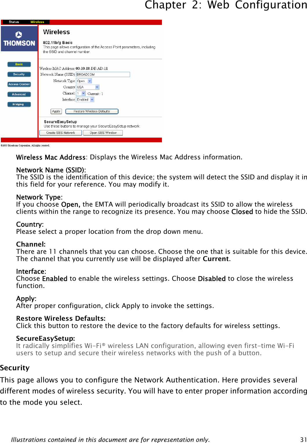 Chapter 2: Web Configuration Illustrations contained in this document are for representation only.  31 Wireless Mac Address: Displays the Wireless Mac Address information. Network Name (SSID):  The SSID is the identification of this device; the system will detect the SSID and display it in this field for your reference. You may modify it. Network Type:  If you choose Open, the EMTA will periodically broadcast its SSID to allow the wireless clients within the range to recognize its presence. You may choose Closed to hide the SSID. Country: Please select a proper location from the drop down menu. Channel:  There are 11 channels that you can choose. Choose the one that is suitable for this device. The channel that you currently use will be displayed after Current. Interface:  Choose Enabled to enable the wireless settings. Choose Disabled to close the wireless function. Apply: After proper configuration, click Apply to invoke the settings. Restore Wireless Defaults: Click this button to restore the device to the factory defaults for wireless settings. SecureEasySetup: It radically simplifies Wi-Fi® wireless LAN configuration, allowing even first-time Wi-Fi users to setup and secure their wireless networks with the push of a button. Security  This page allows you to configure the Network Authentication. Here provides several different modes of wireless security. You will have to enter proper information according to the mode you select.    