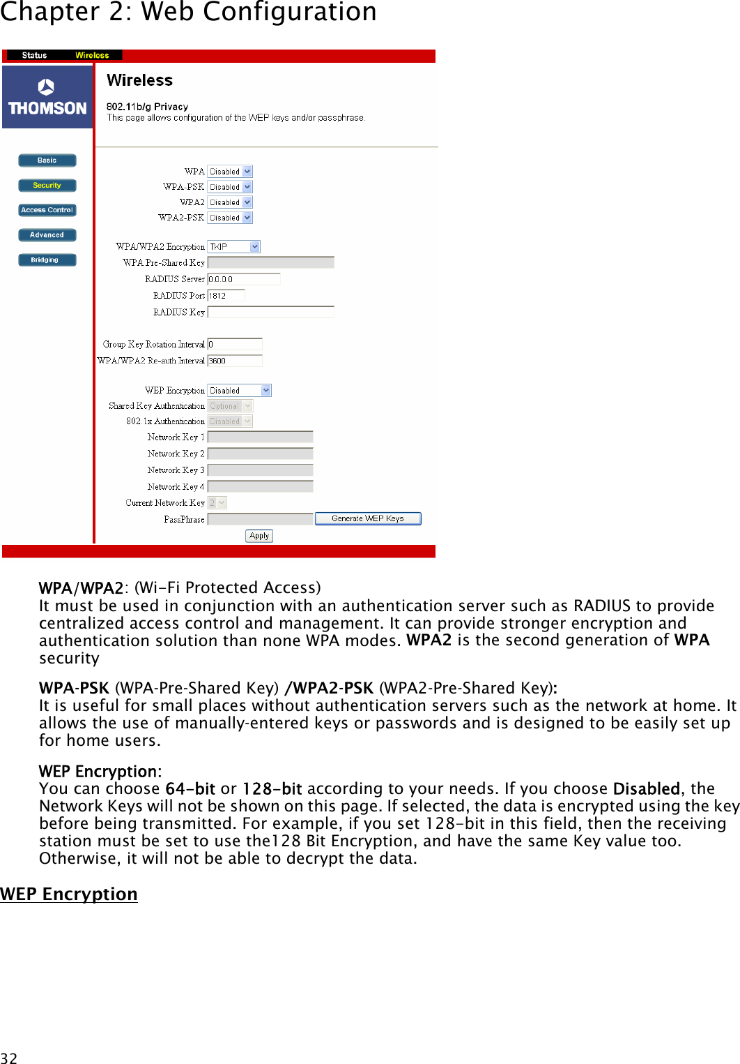 Chapter 2: Web Configuration  32 WPA/WPA2: (Wi-Fi Protected Access)   It must be used in conjunction with an authentication server such as RADIUS to provide centralized access control and management. It can provide stronger encryption and authentication solution than none WPA modes. WPA2 is the second generation of WPA security WPA-PSK (WPA-Pre-Shared Key) /WPA2-PSK (WPA2-Pre-Shared Key):  It is useful for small places without authentication servers such as the network at home. It allows the use of manually-entered keys or passwords and is designed to be easily set up for home users. WEP Encryption: You can choose 64-bit or 128-bit according to your needs. If you choose Disabled, the Network Keys will not be shown on this page. If selected, the data is encrypted using the key before being transmitted. For example, if you set 128-bit in this field, then the receiving station must be set to use the128 Bit Encryption, and have the same Key value too. Otherwise, it will not be able to decrypt the data. WEP Encryption 