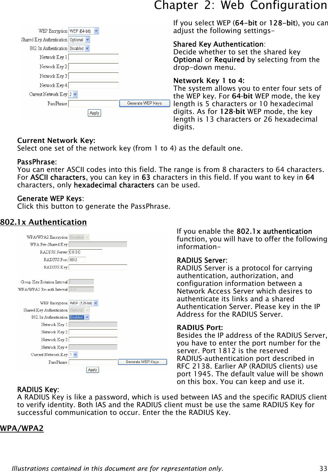 Chapter 2: Web Configuration Illustrations contained in this document are for representation only.  33 If you select WEP (64-bit or 128-bit), you can adjust the following settings- Shared Key Authentication:  Decide whether to set the shared key Optional or Required by selecting from the drop-down menu.   Network Key 1 to 4:   The system allows you to enter four sets of the WEP key. For 64-bit WEP mode, the key length is 5 characters or 10 hexadecimal digits. As for 128-bit WEP mode, the key length is 13 characters or 26 hexadecimal digits. Current Network Key: Select one set of the network key (from 1 to 4) as the default one. PassPhrase: You can enter ASCII codes into this field. The range is from 8 characters to 64 characters. For ASCII characters, you can key in 63 characters in this field. If you want to key in 64 characters, only hexadecimal characters can be used. Generate WEP Keys: Click this button to generate the PassPhrase. 802.1x Authentication  If you enable the 802.1x authentication function, you will have to offer the following information- RADIUS Server:   RADIUS Server is a protocol for carrying authentication, authorization, and configuration information between a Network Access Server which desires to authenticate its links and a shared Authentication Server. Please key in the IP Address for the RADIUS Server. RADIUS Port:   Besides the IP address of the RADIUS Server, you have to enter the port number for the server. Port 1812 is the reserved RADIUS-authentication port described in RFC 2138. Earlier AP (RADIUS clients) use port 1945. The default value will be shown on this box. You can keep and use it. RADIUS Key:   A RADIUS Key is like a password, which is used between IAS and the specific RADIUS client to verify identity. Both IAS and the RADIUS client must be use the same RADIUS Key for successful communication to occur. Enter the the RADIUS Key. WPA/WPA2 