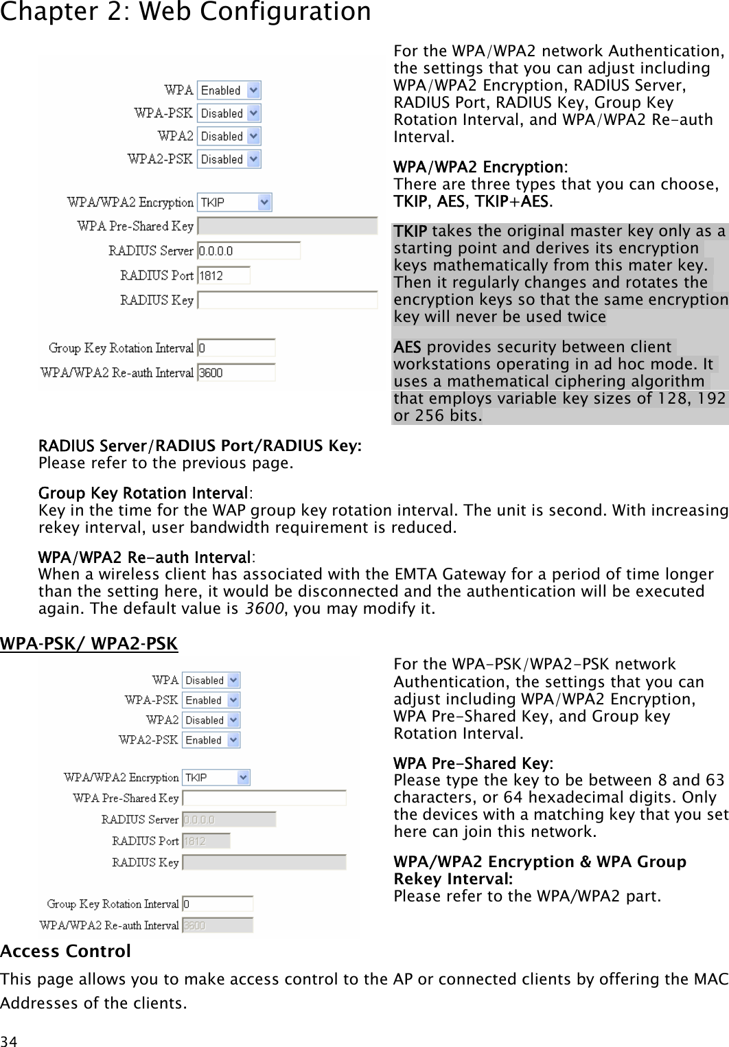 Chapter 2: Web Configuration  34For the WPA/WPA2 network Authentication, the settings that you can adjust including WPA/WPA2 Encryption, RADIUS Server, RADIUS Port, RADIUS Key, Group Key Rotation Interval, and WPA/WPA2 Re-auth Interval. WPA/WPA2 Encryption:  There are three types that you can choose, TKIP, AES, TKIP+AES. TKIP takes the original master key only as a starting point and derives its encryption keys mathematically from this mater key. Then it regularly changes and rotates the encryption keys so that the same encryption key will never be used twice AES provides security between client workstations operating in ad hoc mode. It uses a mathematical ciphering algorithm that employs variable key sizes of 128, 192 or 256 bits. RADIUS Server/RADIUS Port/RADIUS Key:   Please refer to the previous page. Group Key Rotation Interval:  Key in the time for the WAP group key rotation interval. The unit is second. With increasing rekey interval, user bandwidth requirement is reduced.   WPA/WPA2 Re-auth Interval: When a wireless client has associated with the EMTA Gateway for a period of time longer than the setting here, it would be disconnected and the authentication will be executed again. The default value is 3600, you may modify it. WPA-PSK/ WPA2-PSK For the WPA-PSK/WPA2-PSK network Authentication, the settings that you can adjust including WPA/WPA2 Encryption, WPA Pre-Shared Key, and Group key Rotation Interval. WPA Pre-Shared Key:   Please type the key to be between 8 and 63 characters, or 64 hexadecimal digits. Only the devices with a matching key that you set here can join this network. WPA/WPA2 Encryption &amp; WPA Group Rekey Interval:   Please refer to the WPA/WPA2 part. Access Control This page allows you to make access control to the AP or connected clients by offering the MAC Addresses of the clients.  