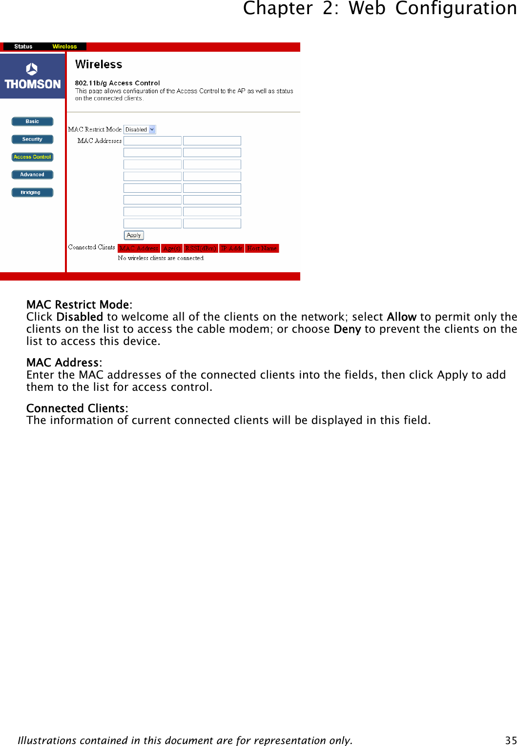 Chapter 2: Web Configuration Illustrations contained in this document are for representation only.  35             MAC Restrict Mode: Click Disabled to welcome all of the clients on the network; select Allow to permit only the clients on the list to access the cable modem; or choose Deny to prevent the clients on the list to access this device. MAC Address: Enter the MAC addresses of the connected clients into the fields, then click Apply to add them to the list for access control. Connected Clients: The information of current connected clients will be displayed in this field.    