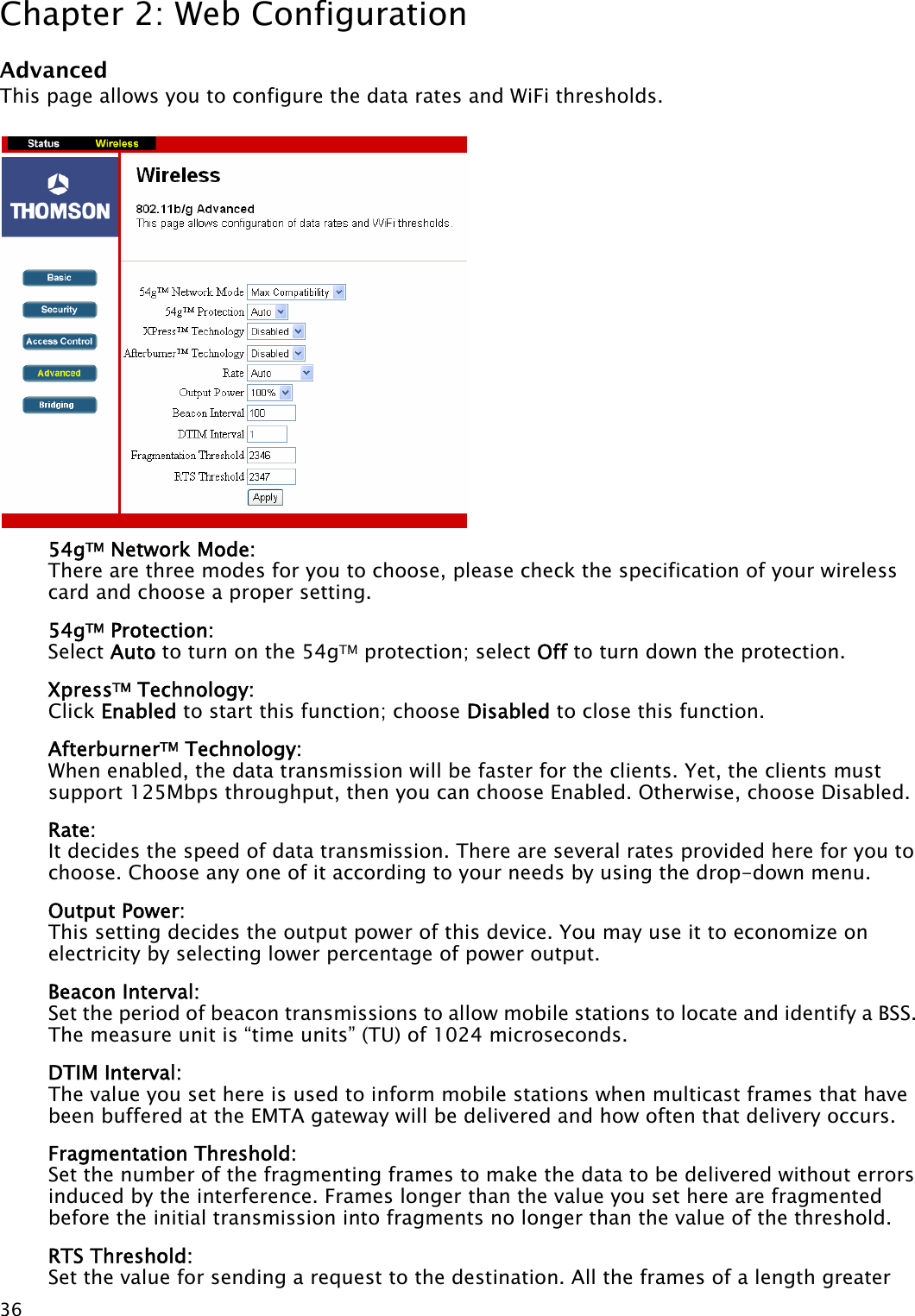 Chapter 2: Web Configuration  36Advanced This page allows you to configure the data rates and WiFi thresholds.            54gTM Network Mode: There are three modes for you to choose, please check the specification of your wireless card and choose a proper setting. 54gTM Protection:   Select Auto to turn on the 54gTM protection; select Off to turn down the protection. XpressTM Technology:   Click Enabled to start this function; choose Disabled to close this function. AfterburnerTM Technology:   When enabled, the data transmission will be faster for the clients. Yet, the clients must support 125Mbps throughput, then you can choose Enabled. Otherwise, choose Disabled. Rate:   It decides the speed of data transmission. There are several rates provided here for you to choose. Choose any one of it according to your needs by using the drop-down menu. Output Power:   This setting decides the output power of this device. You may use it to economize on electricity by selecting lower percentage of power output. Beacon Interval:   Set the period of beacon transmissions to allow mobile stations to locate and identify a BSS. The measure unit is “time units” (TU) of 1024 microseconds. DTIM Interval:   The value you set here is used to inform mobile stations when multicast frames that have been buffered at the EMTA gateway will be delivered and how often that delivery occurs. Fragmentation Threshold:   Set the number of the fragmenting frames to make the data to be delivered without errors induced by the interference. Frames longer than the value you set here are fragmented before the initial transmission into fragments no longer than the value of the threshold. RTS Threshold:   Set the value for sending a request to the destination. All the frames of a length greater  