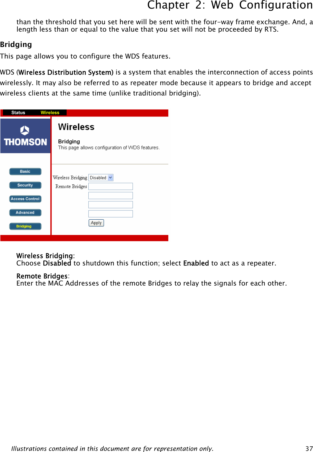 Chapter 2: Web Configuration Illustrations contained in this document are for representation only.  37than the threshold that you set here will be sent with the four-way frame exchange. And, a length less than or equal to the value that you set will not be proceeded by RTS. Bridging This page allows you to configure the WDS features.   WDS (Wireless Distribution System) is a system that enables the interconnection of access points wirelessly. It may also be referred to as repeater mode because it appears to bridge and accept wireless clients at the same time (unlike traditional bridging).             Wireless Bridging:   Choose Disabled to shutdown this function; select Enabled to act as a repeater. Remote Bridges:  Enter the MAC Addresses of the remote Bridges to relay the signals for each other.            