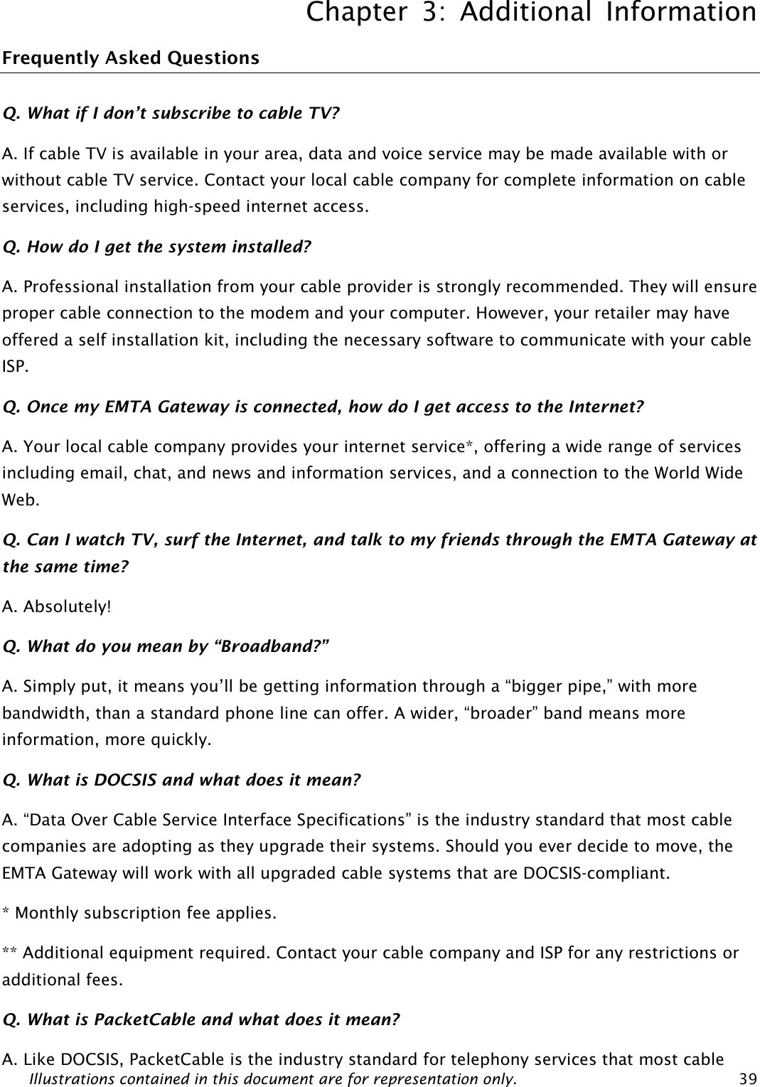 Chapter 3: Additional Information Illustrations contained in this document are for representation only.  39 Frequently Asked Questions Q. What if I don’t subscribe to cable TV? A. If cable TV is available in your area, data and voice service may be made available with or without cable TV service. Contact your local cable company for complete information on cable services, including high-speed internet access. Q. How do I get the system installed? A. Professional installation from your cable provider is strongly recommended. They will ensure proper cable connection to the modem and your computer. However, your retailer may have offered a self installation kit, including the necessary software to communicate with your cable ISP. Q. Once my EMTA Gateway is connected, how do I get access to the Internet?   A. Your local cable company provides your internet service*, offering a wide range of services including email, chat, and news and information services, and a connection to the World Wide Web. Q. Can I watch TV, surf the Internet, and talk to my friends through the EMTA Gateway at the same time? A. Absolutely! Q. What do you mean by “Broadband?” A. Simply put, it means you’ll be getting information through a “bigger pipe,” with more bandwidth, than a standard phone line can offer. A wider, “broader” band means more information, more quickly. Q. What is DOCSIS and what does it mean? A. “Data Over Cable Service Interface Specifications” is the industry standard that most cable companies are adopting as they upgrade their systems. Should you ever decide to move, the EMTA Gateway will work with all upgraded cable systems that are DOCSIS-compliant. * Monthly subscription fee applies. ** Additional equipment required. Contact your cable company and ISP for any restrictions or additional fees. Q. What is PacketCable and what does it mean? A. Like DOCSIS, PacketCable is the industry standard for telephony services that most cable 