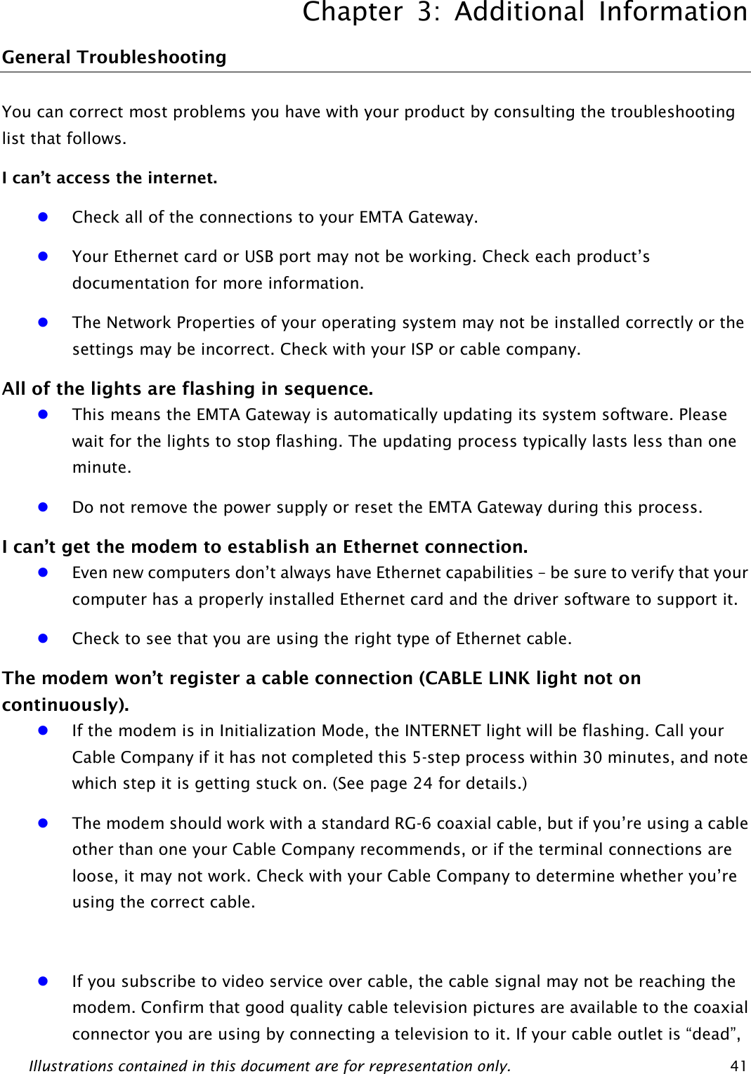 Chapter 3: Additional Information Illustrations contained in this document are for representation only.  41 General Troubleshooting You can correct most problems you have with your product by consulting the troubleshooting list that follows. I can’t access the internet. z Check all of the connections to your EMTA Gateway. z Your Ethernet card or USB port may not be working. Check each product’s documentation for more information. z The Network Properties of your operating system may not be installed correctly or the settings may be incorrect. Check with your ISP or cable company. All of the lights are flashing in sequence. z This means the EMTA Gateway is automatically updating its system software. Please wait for the lights to stop flashing. The updating process typically lasts less than one minute. z Do not remove the power supply or reset the EMTA Gateway during this process. I can’t get the modem to establish an Ethernet connection. z Even new computers don’t always have Ethernet capabilities – be sure to verify that your computer has a properly installed Ethernet card and the driver software to support it. z Check to see that you are using the right type of Ethernet cable. The modem won’t register a cable connection (CABLE LINK light not on continuously). z If the modem is in Initialization Mode, the INTERNET light will be flashing. Call your Cable Company if it has not completed this 5-step process within 30 minutes, and note which step it is getting stuck on. (See page 24 for details.) z The modem should work with a standard RG-6 coaxial cable, but if you’re using a cable other than one your Cable Company recommends, or if the terminal connections are loose, it may not work. Check with your Cable Company to determine whether you’re using the correct cable.  z If you subscribe to video service over cable, the cable signal may not be reaching the modem. Confirm that good quality cable television pictures are available to the coaxial connector you are using by connecting a television to it. If your cable outlet is “dead”, 