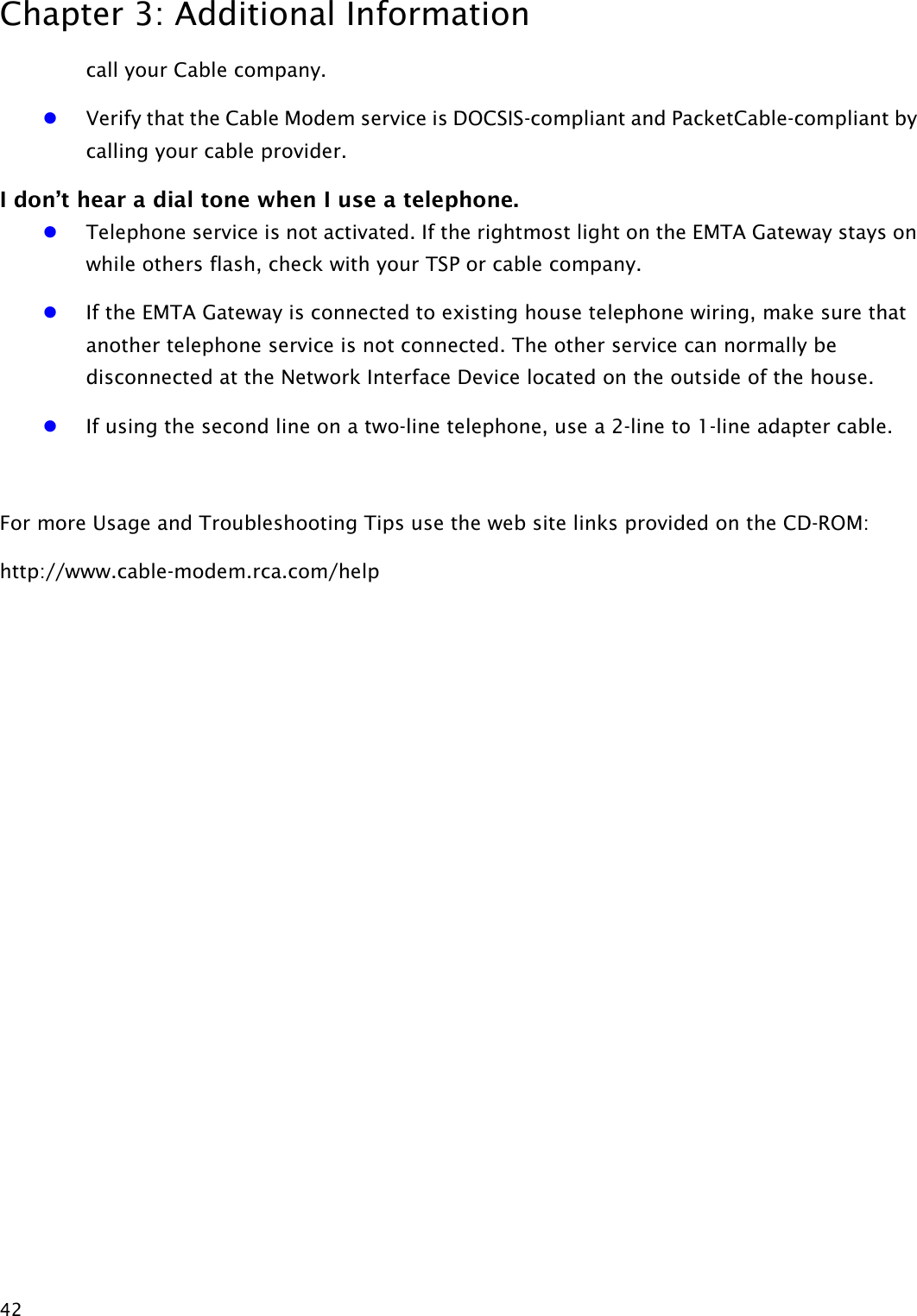 Chapter 3: Additional Information  42 call your Cable company. z Verify that the Cable Modem service is DOCSIS-compliant and PacketCable-compliant by calling your cable provider. I don’t hear a dial tone when I use a telephone. z Telephone service is not activated. If the rightmost light on the EMTA Gateway stays on while others flash, check with your TSP or cable company. z If the EMTA Gateway is connected to existing house telephone wiring, make sure that another telephone service is not connected. The other service can normally be disconnected at the Network Interface Device located on the outside of the house.   z If using the second line on a two-line telephone, use a 2-line to 1-line adapter cable.  For more Usage and Troubleshooting Tips use the web site links provided on the CD-ROM: http://www.cable-modem.rca.com/help 