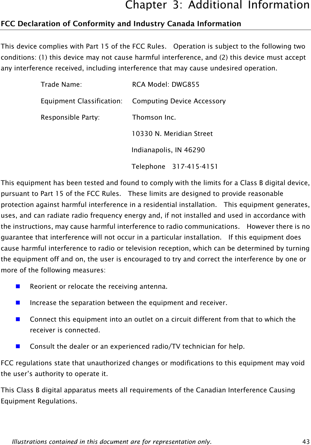 Chapter 3: Additional Information Illustrations contained in this document are for representation only.  43 FCC Declaration of Conformity and Industry Canada Information This device complies with Part 15 of the FCC Rules.    Operation is subject to the following two conditions: (1) this device may not cause harmful interference, and (2) this device must accept any interference received, including interference that may cause undesired operation. Trade Name:          RCA Model: DWG855 Equipment Classification:    Computing Device Accessory Responsible Party:      Thomson Inc. 10330 N. Meridian Street Indianapolis, IN 46290 Telephone  317-415-4151 This equipment has been tested and found to comply with the limits for a Class B digital device, pursuant to Part 15 of the FCC Rules.    These limits are designed to provide reasonable protection against harmful interference in a residential installation.  This equipment generates, uses, and can radiate radio frequency energy and, if not installed and used in accordance with the instructions, may cause harmful interference to radio communications.    However there is no guarantee that interference will not occur in a particular installation.  If this equipment does cause harmful interference to radio or television reception, which can be determined by turning the equipment off and on, the user is encouraged to try and correct the interference by one or more of the following measures:  Reorient or relocate the receiving antenna.  Increase the separation between the equipment and receiver.  Connect this equipment into an outlet on a circuit different from that to which the receiver is connected.  Consult the dealer or an experienced radio/TV technician for help. FCC regulations state that unauthorized changes or modifications to this equipment may void the user’s authority to operate it. This Class B digital apparatus meets all requirements of the Canadian Interference Causing Equipment Regulations. 