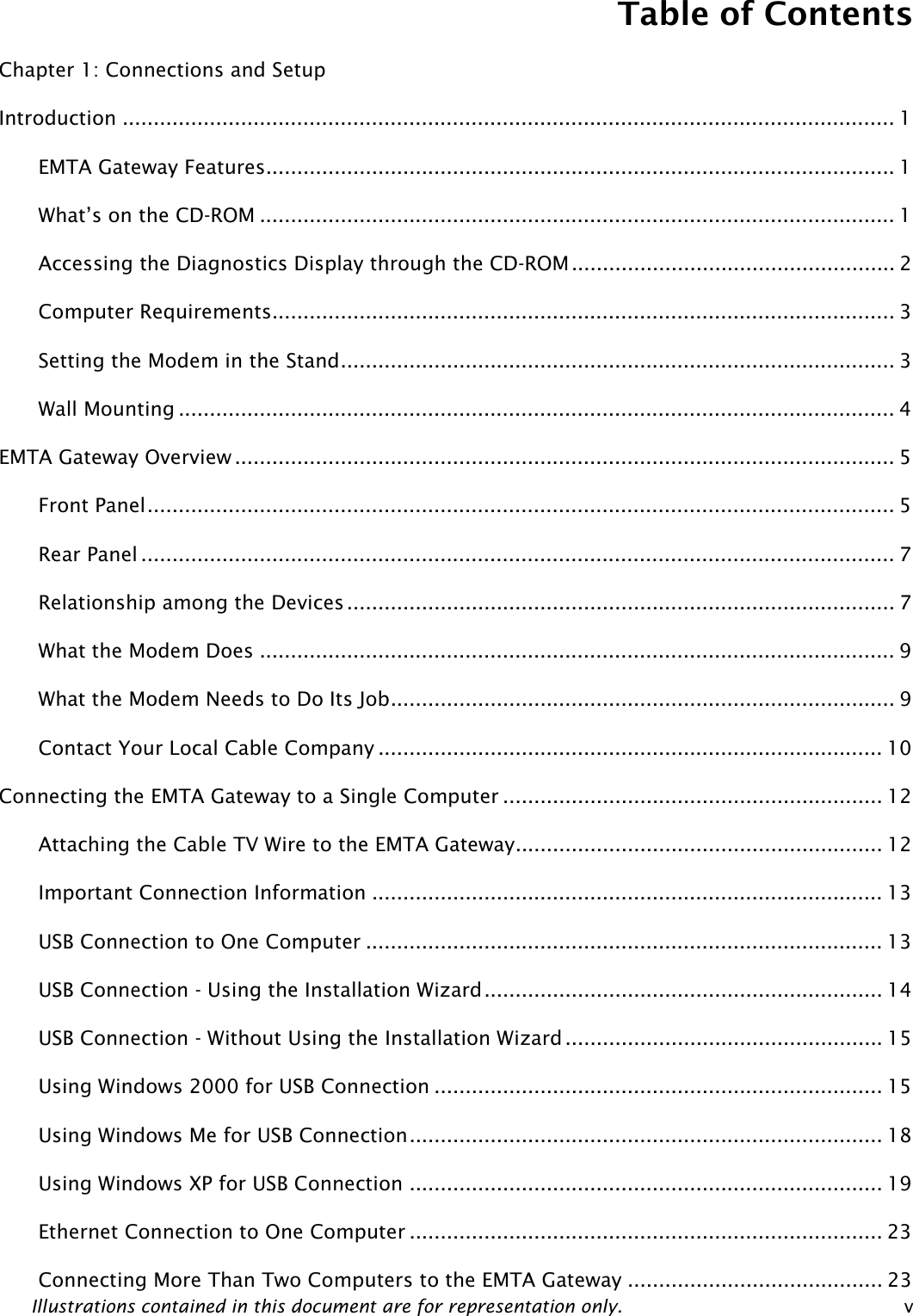 Table of Contents Illustrations contained in this document are for representation only.  v Chapter 1: Connections and Setup Introduction ............................................................................................................................ 1 EMTA Gateway Features..................................................................................................... 1 What’s on the CD-ROM ...................................................................................................... 1 Accessing the Diagnostics Display through the CD-ROM .................................................... 2 Computer Requirements.................................................................................................... 3 Setting the Modem in the Stand......................................................................................... 3 Wall Mounting ................................................................................................................... 4 EMTA Gateway Overview .......................................................................................................... 5 Front Panel........................................................................................................................ 5 Rear Panel ......................................................................................................................... 7 Relationship among the Devices........................................................................................ 7 What the Modem Does ...................................................................................................... 9 What the Modem Needs to Do Its Job................................................................................. 9 Contact Your Local Cable Company ................................................................................. 10 Connecting the EMTA Gateway to a Single Computer ............................................................. 12 Attaching the Cable TV Wire to the EMTA Gateway........................................................... 12 Important Connection Information .................................................................................. 13 USB Connection to One Computer ................................................................................... 13 USB Connection - Using the Installation Wizard................................................................ 14 USB Connection - Without Using the Installation Wizard ................................................... 15 Using Windows 2000 for USB Connection ........................................................................ 15 Using Windows Me for USB Connection............................................................................ 18 Using Windows XP for USB Connection ............................................................................ 19 Ethernet Connection to One Computer ............................................................................ 23 Connecting More Than Two Computers to the EMTA Gateway ......................................... 23 