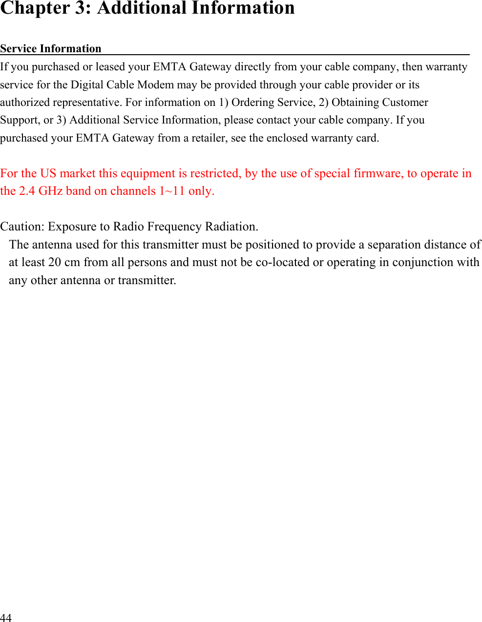 Chapter 3: Additional Information   Service Information                                                                If you purchased or leased your EMTA Gateway directly from your cable company, then warranty service for the Digital Cable Modem may be provided through your cable provider or its   authorized representative. For information on 1) Ordering Service, 2) Obtaining Customer Support, or 3) Additional Service Information, please contact your cable company. If you purchased your EMTA Gateway from a retailer, see the enclosed warranty card.  For the US market this equipment is restricted, by the use of special firmware, to operate in the 2.4 GHz band on channels 1~11 only.  Caution: Exposure to Radio Frequency Radiation. The antenna used for this transmitter must be positioned to provide a separation distance of at least 20 cm from all persons and must not be co-located or operating in conjunction with any other antenna or transmitter.                   44 