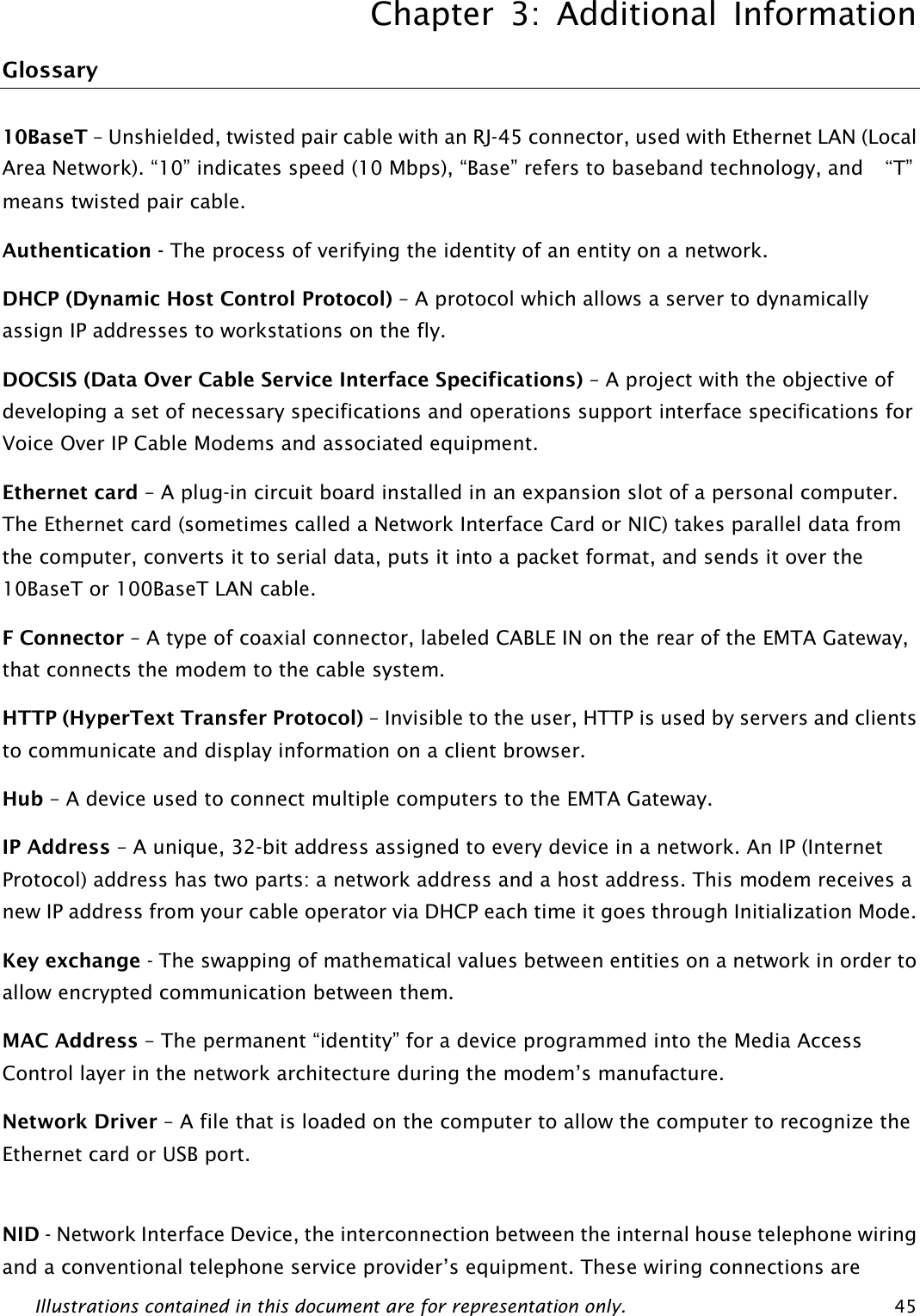 Chapter 3: Additional Information Illustrations contained in this document are for representation only.  45 Glossary 10BaseT – Unshielded, twisted pair cable with an RJ-45 connector, used with Ethernet LAN (Local Area Network). “10” indicates speed (10 Mbps), “Base” refers to baseband technology, and  “T” means twisted pair cable. Authentication - The process of verifying the identity of an entity on a network. DHCP (Dynamic Host Control Protocol) – A protocol which allows a server to dynamically assign IP addresses to workstations on the fly. DOCSIS (Data Over Cable Service Interface Specifications) – A project with the objective of developing a set of necessary specifications and operations support interface specifications for Voice Over IP Cable Modems and associated equipment.   Ethernet card – A plug-in circuit board installed in an expansion slot of a personal computer. The Ethernet card (sometimes called a Network Interface Card or NIC) takes parallel data from the computer, converts it to serial data, puts it into a packet format, and sends it over the 10BaseT or 100BaseT LAN cable. F Connector – A type of coaxial connector, labeled CABLE IN on the rear of the EMTA Gateway, that connects the modem to the cable system. HTTP (HyperText Transfer Protocol) – Invisible to the user, HTTP is used by servers and clients to communicate and display information on a client browser. Hub – A device used to connect multiple computers to the EMTA Gateway. IP Address – A unique, 32-bit address assigned to every device in a network. An IP (Internet Protocol) address has two parts: a network address and a host address. This modem receives a new IP address from your cable operator via DHCP each time it goes through Initialization Mode. Key exchange - The swapping of mathematical values between entities on a network in order to allow encrypted communication between them. MAC Address – The permanent “identity” for a device programmed into the Media Access Control layer in the network architecture during the modem’s manufacture. Network Driver – A file that is loaded on the computer to allow the computer to recognize the Ethernet card or USB port.  NID - Network Interface Device, the interconnection between the internal house telephone wiring and a conventional telephone service provider’s equipment. These wiring connections are 