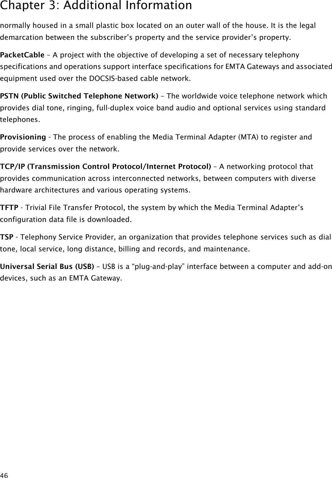 Chapter 3: Additional Information  46 normally housed in a small plastic box located on an outer wall of the house. It is the legal demarcation between the subscriber’s property and the service provider’s property. PacketCable – A project with the objective of developing a set of necessary telephony specifications and operations support interface specifications for EMTA Gateways and associated equipment used over the DOCSIS-based cable network. PSTN (Public Switched Telephone Network) – The worldwide voice telephone network which provides dial tone, ringing, full-duplex voice band audio and optional services using standard telephones. Provisioning - The process of enabling the Media Terminal Adapter (MTA) to register and provide services over the network. TCP/IP (Transmission Control Protocol/Internet Protocol) – A networking protocol that provides communication across interconnected networks, between computers with diverse hardware architectures and various operating systems. TFTP - Trivial File Transfer Protocol, the system by which the Media Terminal Adapter’s configuration data file is downloaded. TSP - Telephony Service Provider, an organization that provides telephone services such as dial tone, local service, long distance, billing and records, and maintenance. Universal Serial Bus (USB) – USB is a “plug-and-play” interface between a computer and add-on devices, such as an EMTA Gateway. 