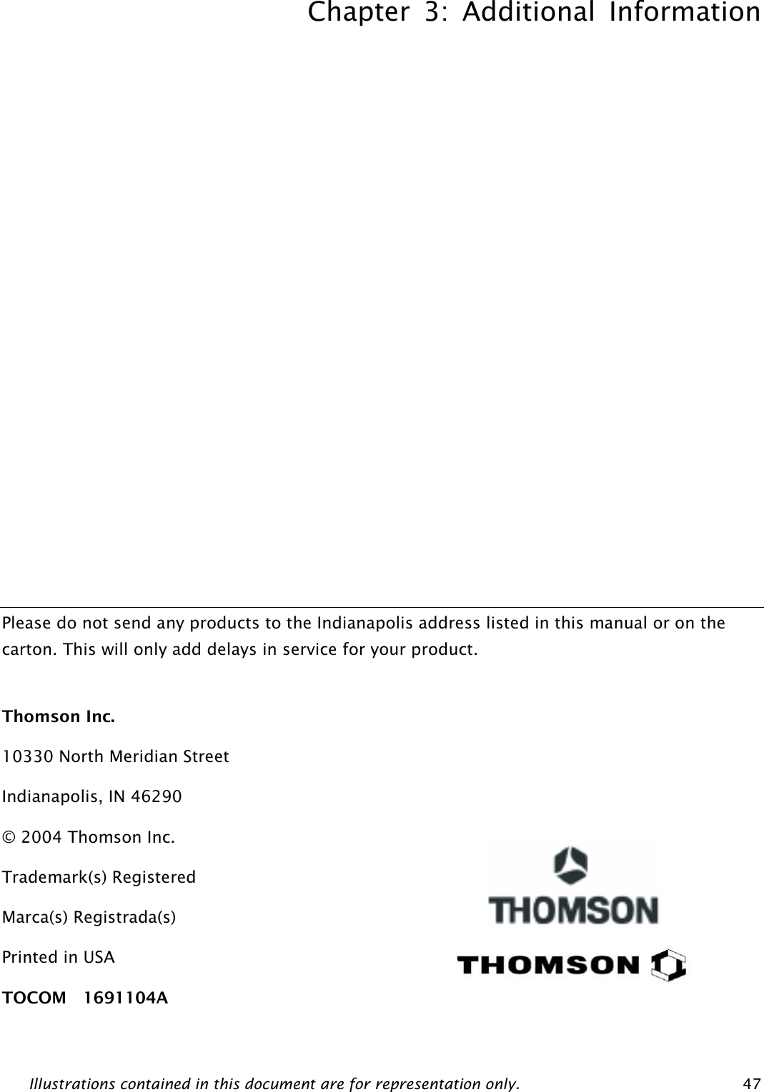 Chapter 3: Additional Information Illustrations contained in this document are for representation only.  47              Please do not send any products to the Indianapolis address listed in this manual or on the carton. This will only add delays in service for your product.  Thomson Inc. 10330 North Meridian Street Indianapolis, IN 46290 © 2004 Thomson Inc. Trademark(s) Registered Marca(s) Registrada(s) Printed in USA TOCOM  1691104A     