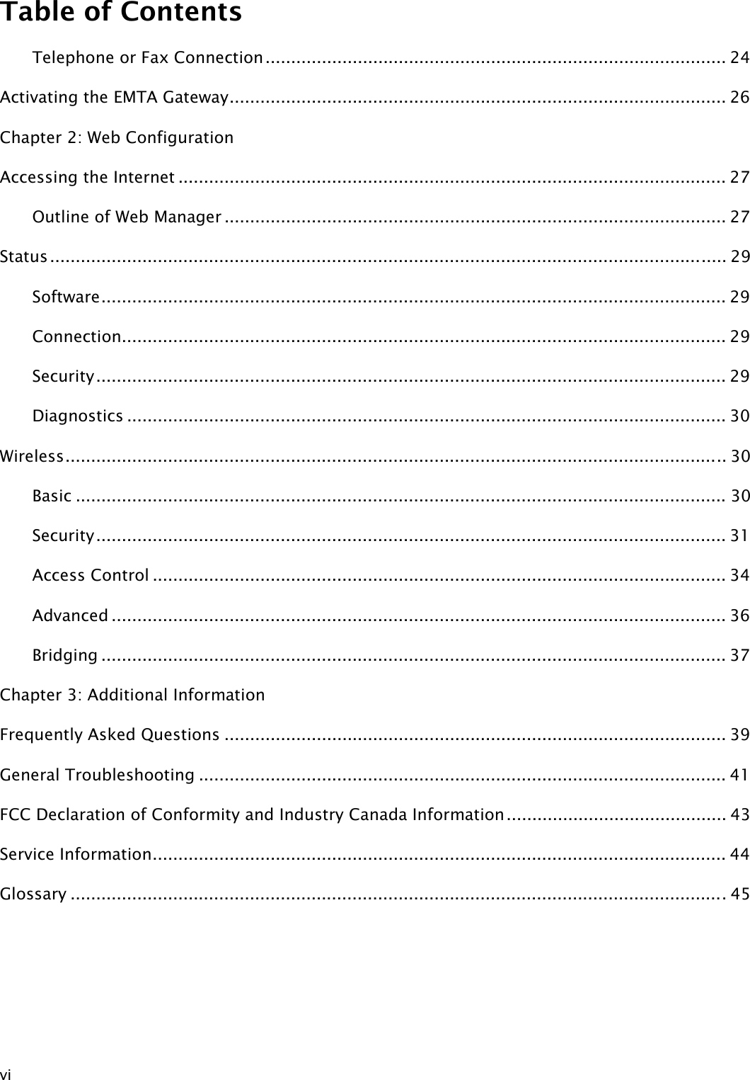 Table of Contents  vi Telephone or Fax Connection.......................................................................................... 24 Activating the EMTA Gateway................................................................................................. 26Chapter 2: Web Configuration Accessing the Internet ........................................................................................................... 27 Outline of Web Manager .................................................................................................. 27 Status.................................................................................................................................... 29 Software.......................................................................................................................... 29 Connection...................................................................................................................... 29 Security........................................................................................................................... 29 Diagnostics ..................................................................................................................... 30 Wireless................................................................................................................................. 30 Basic ............................................................................................................................... 30 Security........................................................................................................................... 31 Access Control ................................................................................................................ 34 Advanced ........................................................................................................................ 36 Bridging .......................................................................................................................... 37Chapter 3: Additional Information Frequently Asked Questions .................................................................................................. 39 General Troubleshooting ....................................................................................................... 41 FCC Declaration of Conformity and Industry Canada Information........................................... 43 Service Information................................................................................................................ 44 Glossary ................................................................................................................................45  