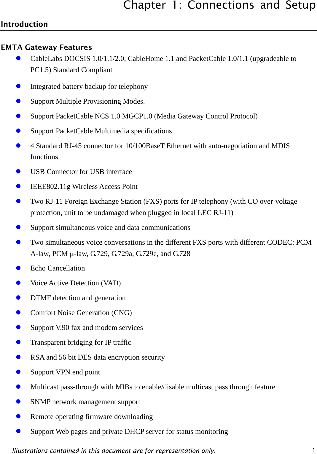 Chapter 1: Connections and Setup Illustrations contained in this document are for representation only.  1 Introduction EMTA Gateway Features z CableLabs DOCSIS 1.0/1.1/2.0, CableHome 1.1 and PacketCable 1.0/1.1 (upgradeable to PC1.5) Standard Compliant z Integrated battery backup for telephony z Support Multiple Provisioning Modes. z Support PacketCable NCS 1.0 MGCP1.0 (Media Gateway Control Protocol) z Support PacketCable Multimedia specifications z 4 Standard RJ-45 connector for 10/100BaseT Ethernet with auto-negotiation and MDIS functions z USB Connector for USB interface z IEEE802.11g Wireless Access Point     z Two RJ-11 Foreign Exchange Station (FXS) ports for IP telephony (with CO over-voltage protection, unit to be undamaged when plugged in local LEC RJ-11) z Support simultaneous voice and data communications z Two simultaneous voice conversations in the different FXS ports with different CODEC: PCM A-law, PCM μ-law, G.729, G.729a, G.729e, and G.728 z Echo Cancellation z Voice Active Detection (VAD) z DTMF detection and generation z Comfort Noise Generation (CNG) z Support V.90 fax and modem services z Transparent bridging for IP traffic z RSA and 56 bit DES data encryption security z Support VPN end point z Multicast pass-through with MIBs to enable/disable multicast pass through feature z SNMP network management support z Remote operating firmware downloading z Support Web pages and private DHCP server for status monitoring 