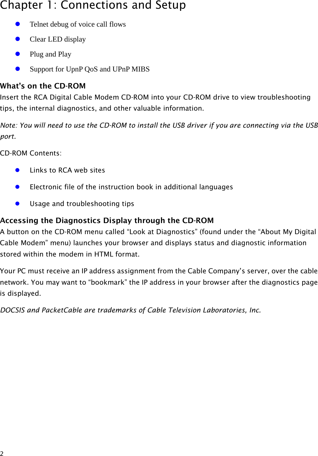 Chapter 1: Connections and Setup  2 z Telnet debug of voice call flows z Clear LED display z Plug and Play z Support for UpnP QoS and UPnP MIBS What’s on the CD-ROM Insert the RCA Digital Cable Modem CD-ROM into your CD-ROM drive to view troubleshooting tips, the internal diagnostics, and other valuable information. Note: You will need to use the CD-ROM to install the USB driver if you are connecting via the USB port. CD-ROM Contents: z Links to RCA web sites z Electronic file of the instruction book in additional languages z Usage and troubleshooting tips Accessing the Diagnostics Display through the CD-ROM A button on the CD-ROM menu called “Look at Diagnostics” (found under the “About My Digital Cable Modem” menu) launches your browser and displays status and diagnostic information stored within the modem in HTML format. Your PC must receive an IP address assignment from the Cable Company’s server, over the cable network. You may want to “bookmark” the IP address in your browser after the diagnostics page is displayed.   DOCSIS and PacketCable are trademarks of Cable Television Laboratories, Inc.  