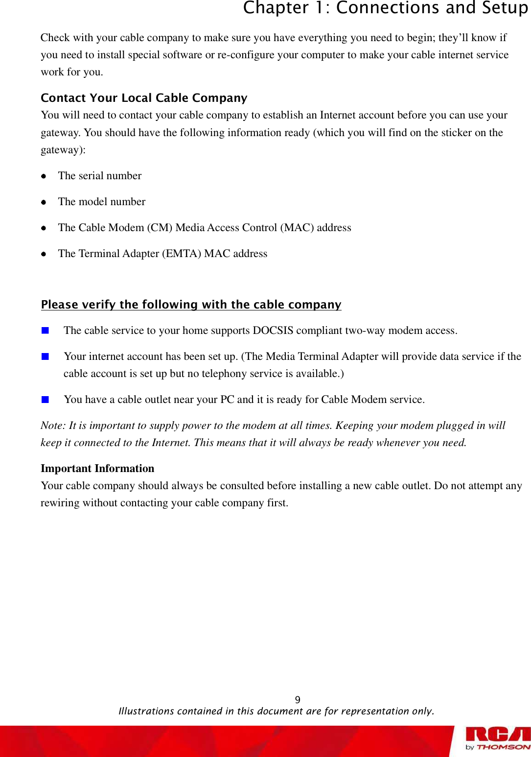 Chapter 1: Connections and Setup 9Check with your cable company to make sure you have everything you need to begin; they’ll know if you need to install special software or re-configure your computer to make your cable internet service work for you. Contact Your Local Cable Company You will need to contact your cable company to establish an Internet account before you can use your gateway. You should have the following information ready (which you will find on the sticker on the gateway):The serial number The model number The Cable Modem (CM) Media Access Control (MAC) address The Terminal Adapter (EMTA) MAC address Please verify the following with the cable companyThe cable service to your home supports DOCSIS compliant two-way modem access. Your internet account has been set up. (The Media Terminal Adapter will provide data service if the cable account is set up but no telephony service is available.)  You have a cable outlet near your PC and it is ready for Cable Modem service. Note: It is important to supply power to the modem at all times. Keeping your modem plugged in will keep it connected to the Internet. This means that it will always be ready whenever you need.  Important Information Your cable company should always be consulted before installing a new cable outlet. Do not attempt any rewiring without contacting your cable company first.                                                Illustrations contained in this document are for representation only.